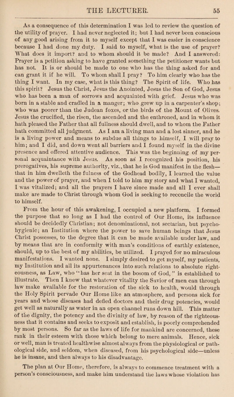 As a consequence of this determination I was led to review the question of the utility of prayer. I had never neglected it; but I had never been conscious of any good arising from it to myself except that I was easier in conscience because I had done my duty. I said to myself, what is the use of prayer? What does it import? and to whom should it be made? And I answered: Prayer is a petition asking to have granted something the petitioner wants but has not. It is or should be made to one who has the thing asked for and can grant it if he will. To whom shall I pray? To him clearly who has the thing I want. In my case, what is this thing? The Spirit of life. Who has this spirit? Jesus the Christ, Jesus the Anointed, Jesus the Son of God, Jesus who has been a man of sorrows and acquainted with grief. Jesus who was born in a stable and cradled in a manger; who grew up in a carpenter’s shop; who was poorer than the Judean foxes, or the birds of the Mount of Olives. Jesus the crucified, the risen, the ascended and the enthroned, and in whom it hath pleased the Father that all fullness should dwell, and to whom the Father hath committed all judgment. As I am a living man and a lost sinner, and he is a living power and means to subdue all things to himself, I will pray to him; and I did, and down went all barriers and I found myself in the divine presence and offered attentive audience. This was the beginning of my per¬ sonal acquaintance with Jesus. As soon as I recognized his position, his prerogatives, his supreme authority, viz.,that he is God manifest in the flesh— that in him dwelleth the fulness of the Godhead bodily, I learned the value and the power of prayer, and when I told to him my story and what I wanted, I was vitalized; and all the prayers I have since made and all I ever shall make are made to Christ through whom God is seeking to reconcile the world to himself. From the hour of this awakening, I occupied a new platform. I formed the purpose that so long as I had the control of Our Home, its influence should be decidedly Christian; not denominational, not sectarian, but psycho- hygienic; an Institution where the power to save human beings that Jesus Christ possesses, to the degree that it can be made available under law, and by means that are in conformity with man’s conditions of earthly existence, should, up to the best of my abilities, be utilized. I prayed for no miraculous manifestations. I wanted none. I simply desired to get myself, my patients, my Institution and all its appurtenances into such relations to absolute right¬ eousness, as Law, who “has her seat in the bosom of God, ” is established to illustrate. Then I knew that whatever vitality the Savior of men can through law make available for the restoration of the sick to health, would through the Holy Spirit pervade Our Home like an atmosphere, and persons sick for years and whose diseases had defied doctors and their drug potencies, would get well as naturally as water in an open channel runs down hill. This matter of the dignity, the potency and the divinity of law, by reason of the righteous¬ ness that it contains and seeks to exposit and establish, is poorly comprehended by most persons. So far as the laws of life for mankind are concerned, these rank in their esteem with those which belong to mere animals. Hence, sick or well, man is treated liealthwise almost always from the physiological or path¬ ological side, and seldom, when diseased, from his psychological side—unless he is insane, and then always to his disadvantage. The plan at Our Home, therefore, is always to commence treatment with a person’s consciousness, and make him understand the laws whose violation has