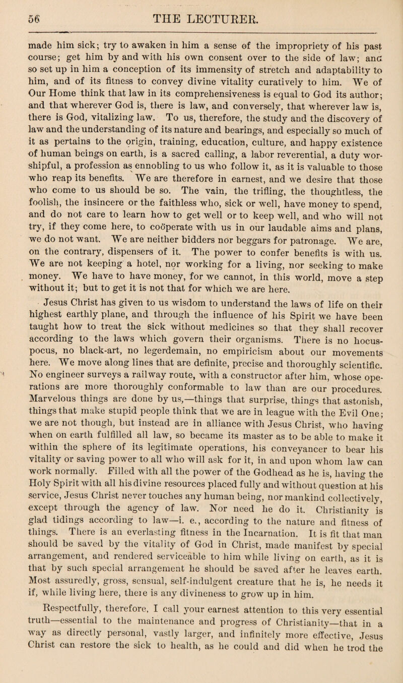 made him sick; try to awaken in him a sense of the impropriety of his past course; get him by and with his own consent over to the side of law; anc so set up in him a conception of its immensity of stretch and adaptability to him, and of its fitness to convey divine vitality curatively to him. We of Our Home think that law in its comprehensiveness is equal to God its author; and that wherever God is, there is law, and conversely, that wherever law is, there is God, vitalizing law. To us, therefore, the study and the discovery of law and the understanding of its nature and bearings, and especially so much of it as pertains to the origin, training, education, culture, and happy existence of human beings on earth, is a sacred calling, a labor reverential, a duty wor¬ shipful, a profession as ennobling to us who follow it, as it is valuable to those who reap its benefits. We are therefore in earnest, and we desire that those who come to us should be so. The vain, the trifling, the thoughtless, the foolish, the insincere or the faithless who, sick or well, have money to spend, and do not care to learn how to get well or to keep well, and who will not try, if they come here, to cooperate with us in our laudable aims and plans, we do not want. We are neither bidders nor beggars for patronage. We are, on the contrary, dispensers of it. The power to confer benefits is with us. We are not keeping a hotel, nor working for a living, nor seeking to make money. We have to have money, for we cannot, in this world, move a step without it; but to get it is not that for which we are here. Jesus Christ has given to us wisdom to understand the laws of life on their highest earthly plane, and through the influence of his Spirit we have been taught how to treat the sick without medicines so that they shall recover according to the laws which govern their organisms. There is no hocus- pocus, no black-art, no legerdemain, no empiricism about our movements here. We move along lines that are definite, precise and thoroughly scientific. No engineer surveys a railway route, with a constructor after him, whose ope¬ rations are more thoroughly conformable to law than are our procedures. Marvelous things are done by us,—things that surprise, things that astonish, things that make stupid people think that we are in league with the Evil One; we are not though, but instead are in alliance with Jesus Christ, who having when on earth fulfilled all law, so became its master as to be able to make it within the sphere of its legitimate operations, his conveyancer to bear his vitality or saving power to all who will ask for it, in and upon whom law can work normally. Filled with all the power of the Godhead as he is, having the Holy Spirit with all his divine resources placed fully and without question at his seivice, Jesus Gliiist never touches any human being, nor mankind collectively except through the agency of law. Nor need he do it. Christianity is glad tidings according to law—i. e., according to the nature and fitness of things. There is an everlasting fitness in the Incarnation. It is fit that man should be saved by the vitality of God in Christ, made manifest by special arrangement, and rendered serviceable to him while living on earth, as it is that by such special arrangement he should be saved after he leaves earth. Most assuredly, gross, sensual, self-indulgent creature that he is, he needs it if, while living here, theie is any divineness to grow up in him. Respectfully, therefore, I call your earnest attention to this very essential truth—essential to the maintenance and progress of Christianity—that in a way as directly personal, vastly larger, and infinitely more effective, Jesus Christ can restore the sick to health, as he could and did when he trod the