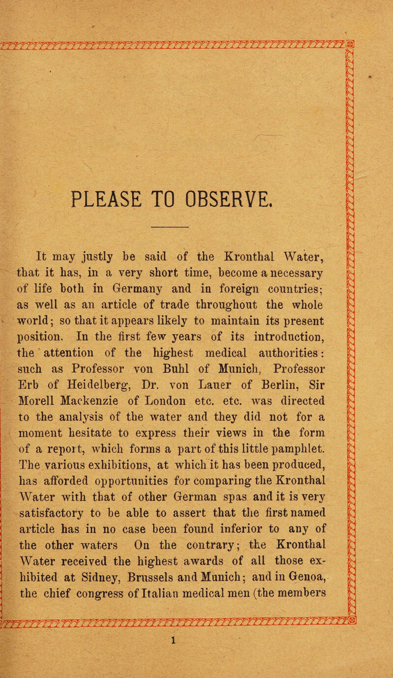 jj*¥Yf^l*I^}~?TTTTY¥V?J:f7TTr¥^^P~¥T¥?Y?YtY¥TTfn^^ PLEASE TO OBSERVE. It may justly be said of the Kronthal Water, that it has, in a very short time, become a necessary of life both in Germany and in foreign countries; as well as an article of trade throughout the whole •>’ world; so that it appears likely to maintain its present position. In the first few years of its introduction, the attention of the highest medical authorities: such as Professor von Buhl of Munich, Professor Erb of Heidelberg, Dr. von Lauer of Berlin, Sir Morell Mackenzie of London etc. etc. was directed to the analysis of the water and they did not for a moment hesitate to express their views in the form of a report, which forms a part of this little pamphlet. The various exhibitions, at which it has been produced, has afforded opportunities for comparing the Kronthal Water with that of other German spas and it is very satisfactory to be able to assert that the first named article has in no case been found inferior to any of the other waters On the contrary; the Kronthal Water received the highest awards of all those ex¬ hibited at Sidney, Brussels and Munich; and in Genoa, the chief congress of Italian medical men (the members l