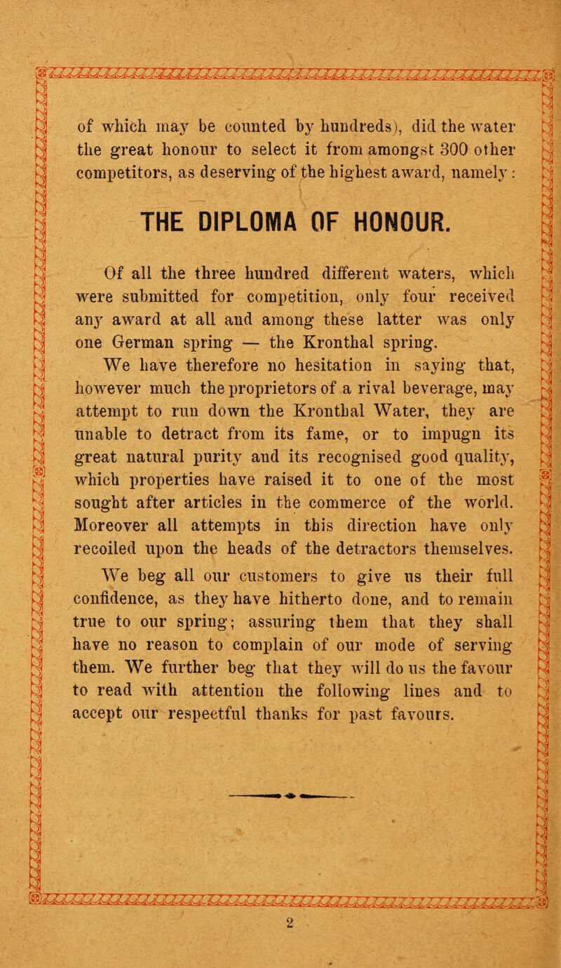 of which may be counted by hundreds), did the water the great honour to select it from amongst 300 other competitors, as deserving of the highest award, namely: THE DIPLOMA OF HONOUR. Of all the three hundred different waters, which were submitted for competition, only four received any award at all and among these latter was only one German spring — the Kronthal spring. We have therefore no hesitation in saying that, however much the proprietors of a rival beverage, may attempt to run down the Kronthal Water, they are unable to detract from its fame, or to impugn its great natural purity and its recognised good quality, which properties have raised it to one of the most sought after articles in the commerce of the world. Moreover all attempts in this direction have only recoiled upon the heads of the detractors themselves. We beg all our customers to give us their full confidence, as they have hitherto done, and to remain true to our spring; assuring them that they shall have no reason to complain of our mode of serving them. We further beg that they will do us the favour to read with attention the following lines and to accept our respectful thanks for past favours. -1-0- &Ol~00~. C®)