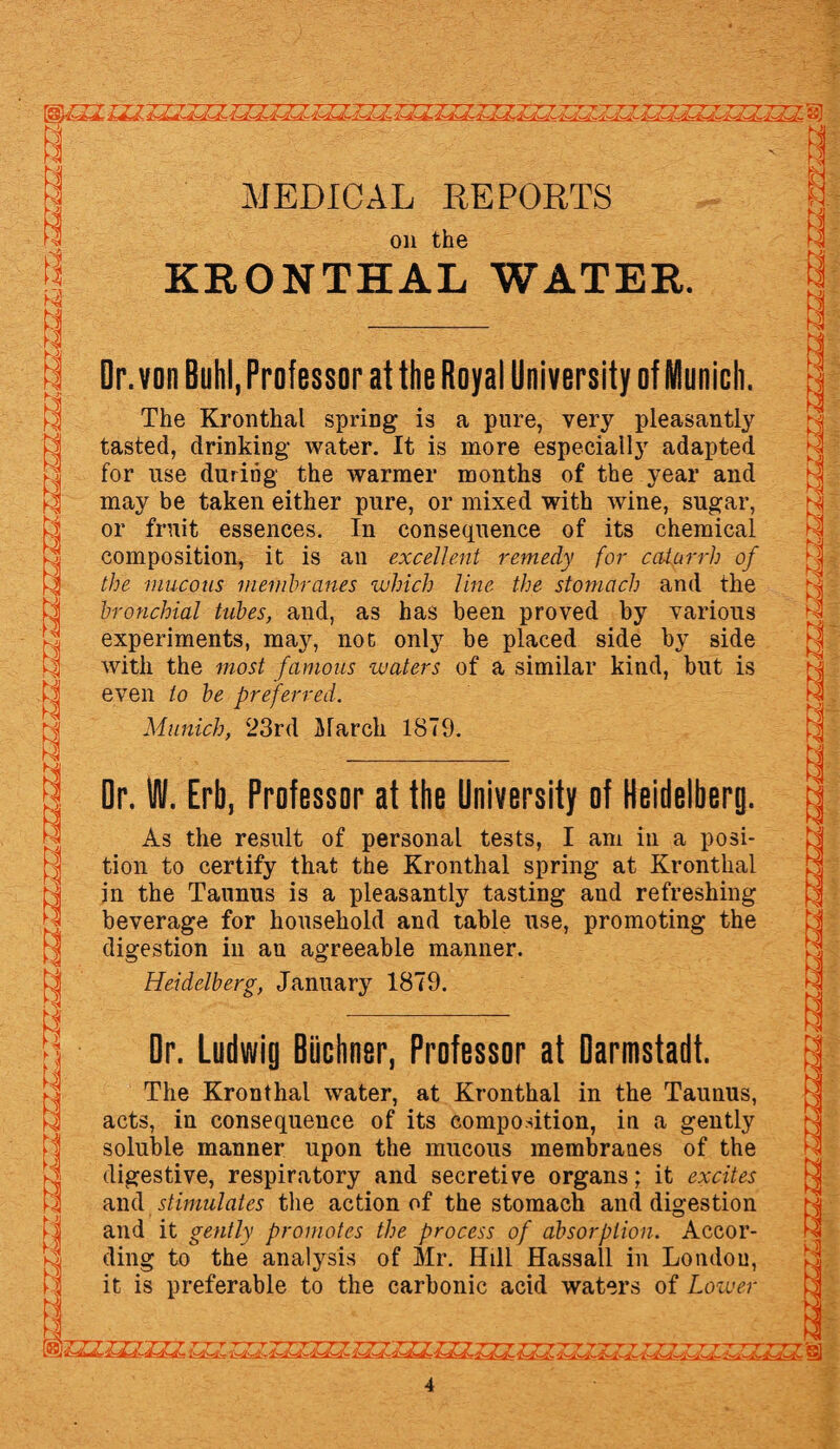 IWJZ LZl ZZZ^TZZZZZZZXZLZZ^ZZZZZ^^^.TXZ §) MEDICAL REPORTS on the KRONTHAL WATER. Dr. von Buhl, Professor at the Royal University of Munich. The Kronthal spring is a pure, very pleasantly tasted, drinking water. It is more especially adapted for use during the warmer months of the year and may be taken either pure, or mixed with wine, sugar, or fruit essences. In consequence of its chemical composition, it is an excellent remedy for catarrh of the mucous membranes which line the stomach and the bronchial tubes, and, as has been proved by various experiments, may, not only be placed side by side with the most famous waters of a similar kind, but is even to be preferred. Munich, 23rd March 1879. Dr. W. Erb, Professor at the University of Heidelberg. As the result of personal tests, I am in a posi¬ tion to certify that the Kronthal spring at Kronthal in the Taunus is a pleasantly tasting and refreshing beverage for household and table use, promoting the digestion in an agreeable manner. Heidelberg, January 1879. Dr. Ludwig Biichnsr, Professor at Darmstadt. The Kronthal water, at Kronthal in the Taunus, acts, in consequence of its composition, in a gently soluble manner upon the mucous membranes of the digestive, respiratory and secretive organs; it excites and stimulates the action of the stomach and digestion and it gently promotes the process of absorption. Accor¬ ding to the analysis of Mr. Hill Hassall in London, it is preferable to the carbonic acid waters of Lower SS- HLZ- iJH- 4^LJL£-4iJL JJSJCZJiJL G