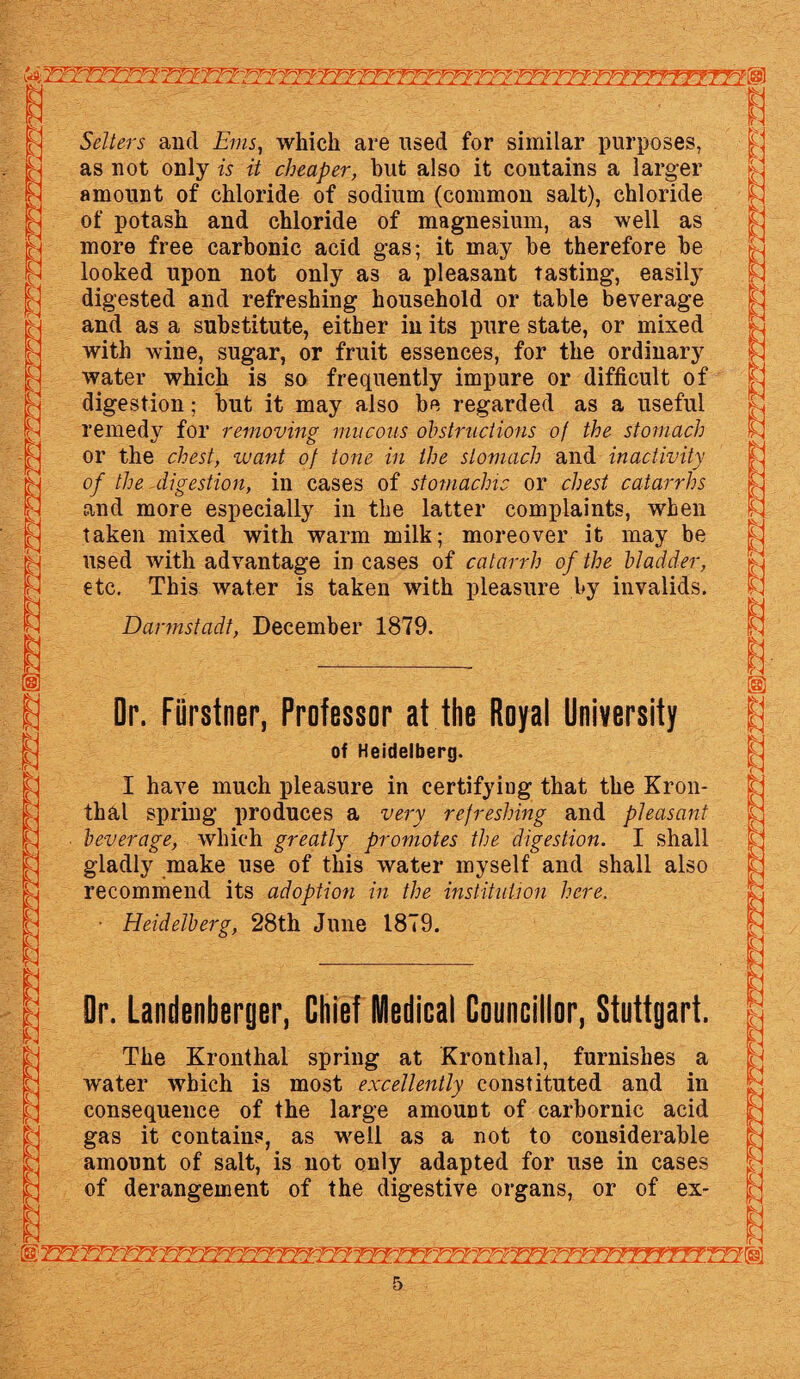 ft 4- v^i^T-=- l Setters and Ems, which are used for similar purposes, as not only is it cheaper, hut also it contains a larger amount of chloride of sodium (common salt), chloride of potash and chloride of magnesium, as well as more free carbonic acid gas; it may be therefore he looked upon not only as a pleasant tasting, easily digested and refreshing household or table beverage and as a substitute, either in its pure state, or mixed with wine, sugar, or fruit essences, for the ordinary water which is so frequently impure or difficult of digestion; but it may also be regarded as a useful remedy for removing mucous obstructions of the stomach or the chest, zvant of tone in the stomach and inactivity of the digestion, in cases of stomachic or chest catarrhs and more especially in the latter complaints, when taken mixed with warm milk; moreover it may be used with advantage in cases of catarrh of the bladder, etc. This water is taken with pleasure by invalids. Darmstadt, December 1879. Dr. Fiirstner, Professor at the Royal University of Heidelberg. I have much pleasure in certifying that the Kron- thal spring produces a very refreshing and pleasant beverage, which greatly promotes the digestion. I shall gladly make use of this water myself and shall also recommend its adoption in the institution here. ■ Heidelberg, 28th June 1879. Dr. Landenberger, Chief Medical Councillor, Stuttgart. The Kronthal spring at Kronthal, furnishes a W'ater which is most excellently constituted and in consequence of the large amount of carbornic acid gas it contains, as well as a not to considerable amount of salt, is not only adapted for use in cases of derangement of the digestive organs, or of ex-
