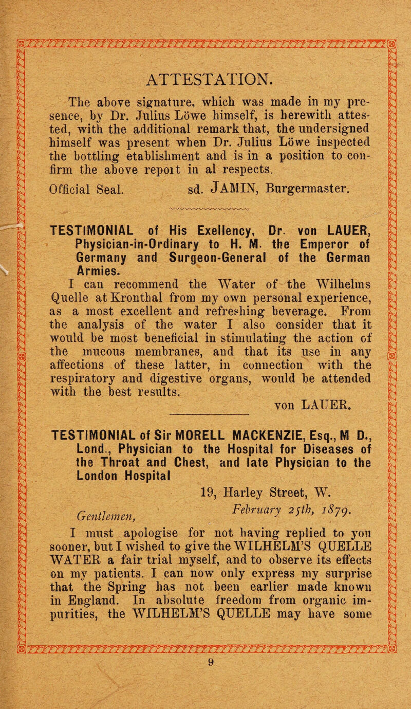 ATTESTATION. The above signature, which was made in my pre¬ sence, by Dr. Julius Lowe himself, is herewith attes¬ ted, with the additional remark that, the undersigned himself was present when Dr. Julius Lowe inspected the bottling etablisliment and is in a position to con¬ firm the above repoit in al respects. Official Seal. sd. JAMIN, Burgermaster. TESTIMONIAL of His Exeliency, Dr. von LAUER, Physician-in-Ordinary to H. Nl. the Emperor of Germany and Surgeon-General of the German Armies. I can recommend the Water of the Wilhelms Quelle at Kronthal from my own personal experience, as a most excellent and refreshing beverage. From the analysis of the water I also consider that it would be most beneficial in stimulating the action of the mucous membranes, and that its use in any affections of these latter, in connection with the respiratory and digestive organs, would be attended with the best results. von LAUER. TESTIMONIAL of Sir MORELL MACKENZIE, Esq., M D., Lond., Physician to the Hospital for Diseases of the Throat and Chest, and late Physician to the London Hospital 19, Harley Street, W. ,7 February 2$th, 1870. Gentlemen, 7 77 I must apologise for not having replied to you sooner, but I wished to give the WILHELM’S QUELLE WATER a fair trial myself, and to observe its effects on my patients. I can now only express my surprise that the Spring has not been earlier made known in England. In absolute freedom from organic im¬ purities, the WILHELM’S QUELLE may have some B B M h g IN i 0 B I h a r ft 1 N tc C O