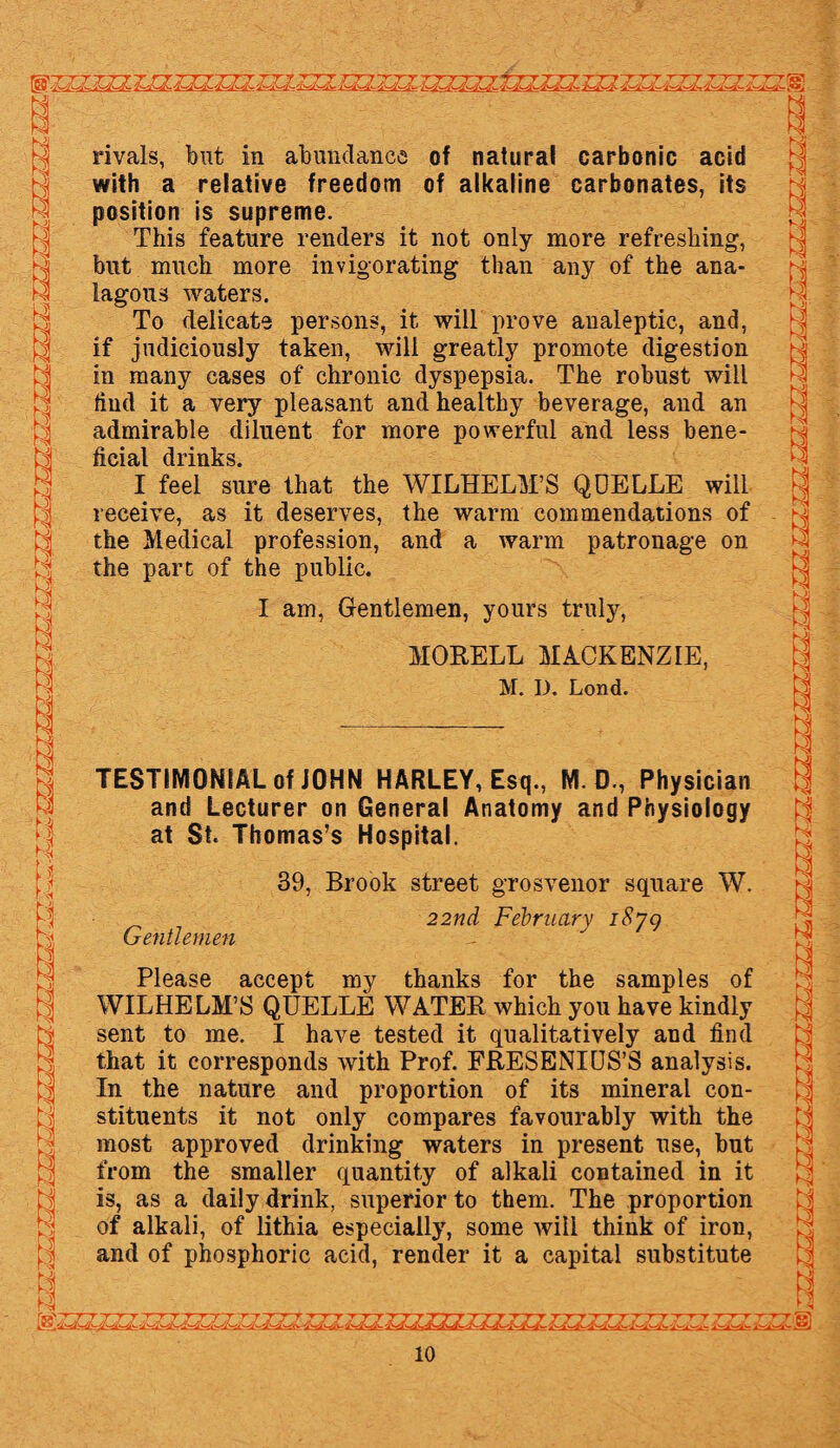 rivals, but in abundance of natural carbonic acid with a relative freedom of alkaline carbonates, its position is supreme. This feature renders it not only more refreshing, but much more invigorating than any of the ana- lagous waters. To delicate persons, it will prove analeptic, and, if judiciously taken, will greatly promote digestion in many cases of chronic dyspepsia. The robust will find it a very pleasant and healthy beverage, and an admirable diluent for more powerful and less bene¬ ficial drinks. I feel sure that the WILHELM’S QDELLE will receive, as it deserves, the warm commendations of the Medical profession, and a warm patronage on the part of the public. I am, Gentlemen, yours truly, MOEELL MACKENZIE, M. I). Lond. 1 HS M TESTIMONIAL of JOHN HARLEY, Esq., M. D., Physician and Lecturer on General Anatomy and Physiology at St. Thomas’s Hospital. 39, Brook street grosvenor square W. 22nd February 1879 Gentlemen Please accept my thanks for the samples of WILHELM’S QUELLE WATEE which you have kindly sent to me. I have tested it qualitatively and find that it corresponds with Prof. FEESENIUS’S analysis. In the nature and proportion of its mineral con¬ stituents it not only compares favourably with the most approved drinking waters in present use, but from the smaller quantity of alkali contained in it is, as a daily drink, superior to them. The proportion of alkali, of lithia especially, some will think of iron, and of phosphoric acid, render it a capital substitute C3 EJ a 1 El • ~Y^~r~T~Y w T