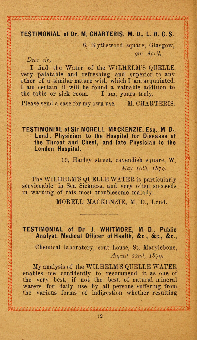 Ki TESTIMONIAL of Dr. M. CHARTERIS, M. D., L. R. C. S. 8, Blythswood square, Glasgow, gth April. Dear sir, I find the Water of the WILHELM’S QUELLE very palatable and refreshing and superior to any other of a similar nature with which I am acquainted. I am certain il will he found a valuable addition to the table or sick room. I am, yours truly, Please send a case for my own use. M. CHARTERIS. TESTIMONIAL of Sir MORELL MACKENZIE, Esq., M. D., Lond , Physician to the Hospital for Diseases of the Throat and Chest, and late Physician to the London Hospital. 19, Harley street, cavendish square, W. May 16th, iSyg. The WILHELM’S QUELLE WATER is particularly serviceable in Sea Sickness, and very often succeeds in warding of this most troublesome malady. MORELL MACKENZIE, M. D., Lond. TESTIMONIAL of Dr J. WHITMORE, M. D, Public Analyst, Medical Officer of Health, &c, &c., &c., Chemical laboratory, cout house, St. Marvlebone, August 22nd, iSyg. My analysis of the WILHELM’S QUELLE WATER enables me confidently to recommend it as one of the very best, if not the best, of natural mineral waters for daily use by all persons suffering from the various forms of indigestion whether resulting