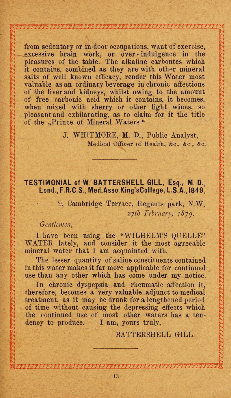 from sedentary or in-door occupations, want of exercise, excessive brain work, or over - indulgence in the pleasures of the table. The alkaline carbontes which it contains, combined as they are with other mineral salts of well known efficacy, render this Water most valuable as an ordinary beverage in chronic affections of the liver and kidneys, whilst owing to the amount of free carbonic acid which it contains, it becomes, when mixed with sherry or other light wines, so pleasant and exhilarating, as to claim for it the title of the „Prince of Mineral Waters “ J. WHITMORE, M. D., Public Analyst, Medical Officer of Health, &c., &c , &c. TESTIMONIAL of W BATTERSHELL GILL, Esq., M. D., Lond.,F.R.C.S., Med.Asso King’sCollege, L.S.A., 1849. 9, Cambridge Terrace, Regents park, N.W. 27th February, iSyg. Gentlemen, I have been using the “WILHELM’S QUELLE’7 WATER lately, and consider it the most agreeable mineral Avater that I am acquainted with. The lesser quantity of saline constituents contained in this water makes it far more applicable for continued use than any other which has come under my notice. In chronic dyspepsia and rheumatic affection it, therefore, becomes a very valuable adjunct to medical treatment, as it may be drunk for a lengthened period of time without causing the depressing effects which the continued use of most other waters has a ten¬ dency to produce. I am, yours truly, BATTERSHELL GILL. '■T?~wY?Tyvy7~rTY?7?TTT^rrfiyYTryTY?Trr\fBii