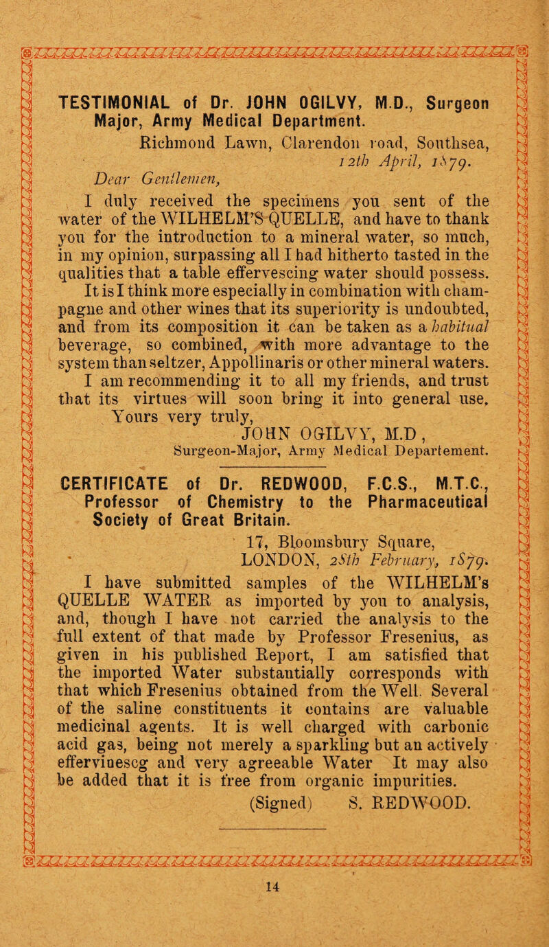 H Ni TESTIMONIAL of Dr. JOHN OGILVY, M.D., Surgeon Major, Army Medical Department. Richmond Lawn, Clarendon road, Soutlisea, 12th April, Jhyg. Ns Dear Gentlemen, I duly received the specimens you sent of the water of the WILHELM/S QUELLE, and have to thank you for the introduction to a mineral water, so much, in my opinion, surpassing all I had hitherto tasted in the qualities that a table effervescing water should possess. It is I think more especially in combination with cham¬ pagne and other wines that its superiority is undoubted, and from its composition it can be taken as a habitual beverage, so combined, with more advantage to the system than seltzer, Appollinaris or other mineral waters. I am recommending it to all my friends, and trust that its virtues will soon bring it into general use. Yours very truly, JOHN OGILVY, M.D, Surgeon-Major, Army Medical Departement. CERTIFICATE of Dr. REDWOOD, F.C.S., M.T.C, Professor of Chemistry to the Pharmaceutical Society of Great Britain. 17, Bloomsbury Square, LONDON, 2Sth February, iSyg. I have submitted samples of the WILHELM’S QUELLE WATER as imported by you to analysis, and, though I have not carried the analysis to the full extent of that made by Professor Fresenius, as given in his published Report, I am satisfied that the imported Water substantially corresponds with that which Fresenius obtained from the Well. Several of the saline constituents it contains are valuable medicinal agents. It is well charged with carbonic acid gas, being not merely a sparkling but an actively effervioescg and very agreeable Water It may also be added that it is free from organic impurities. (Signed) S. REDWOOD. '&ZZZZZZZZZJZ?. IZLFUZZZL