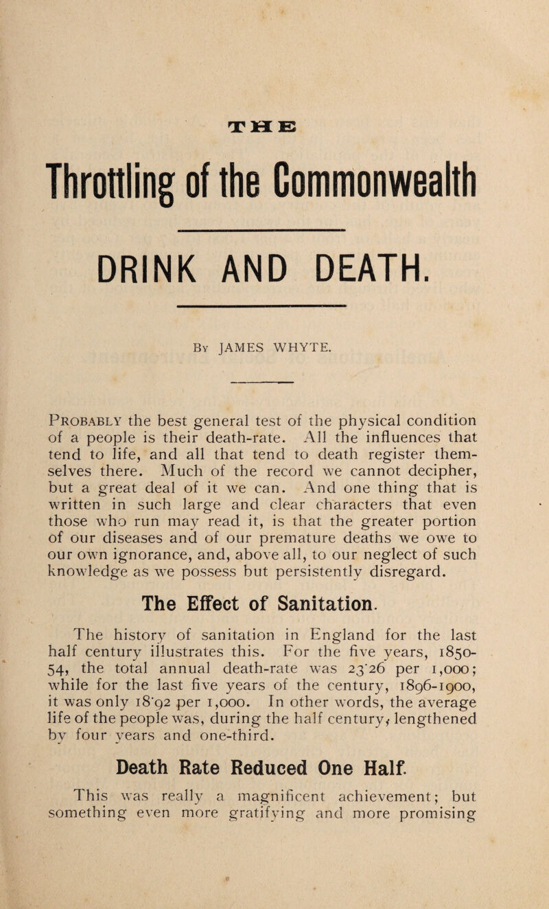 Throttling of the Commonwealth DRINK AND DEATH. By JAMES WHYTE. Probably the best general test of the physical condition of a people is their death-rate. All the influences that tend to life, and all that tend to death register them¬ selves there. Much of the record we cannot decipher, but a great deal of it we can. And one thing that is written in such large and clear characters that even those who run may read it, is that the greater portion of our diseases and of our premature deaths we owe to our own ignorance, and, above all, to our neglect of such knowledge as we possess but persistently disregard. The Effect of Sanitation. The history of sanitation in England for the last half century illustrates this. For the five years, 1850- 54, the total annual death-rate was 2326 per 1,000; while for the last five years of the century, 1896-1900, it was only 1892 per 1,000. In other words, the average life of the people was, during the half century,- lengthened by four years and one-third. Death Rate Reduced One Half. This was really a magnificent achievement; but something even more gratifying and more promising