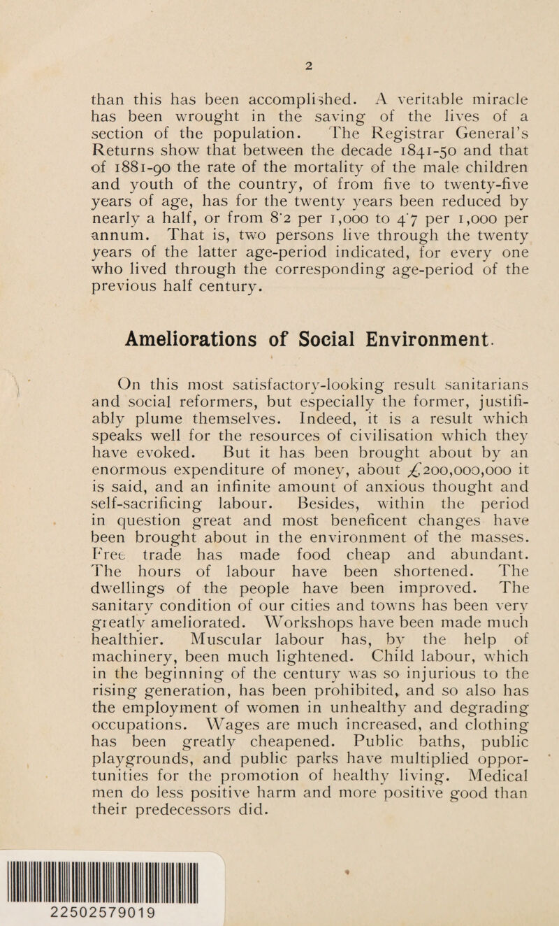 than this has been accomplished. A veritable miracle has been wrought in the saving of the lives of a section of the population. The Registrar General’s Returns show that between the decade 1841-50 and that of 1881-90 the rate of the mortality of the male children and youth of the country, of from five to twenty-five years of age, has for the twenty years been reduced by nearly a half, or from 8‘2 per 1,000 to 4'7 per 1,000 per annum. That is, two persons live through the twenty years of the latter age-period indicated, for every one who lived through the corresponding age-period of the previous half century. Ameliorations of Social Environment. On this most satisfactory-looking result sanitarians and social reformers, but especially the former, justifi¬ ably plume themselves. Indeed, it is a result which speaks well for the resources of civilisation which they have evoked. But it has been brought about by an enormous expenditure of money, about ^200,000,000 it is said, and an infinite amount of anxious thought and self-sacrificing labour. Besides, within the period in question great and most beneficent changes have been brought about in the environment of the masses. Free trade has made food cheap and abundant. The hours of labour have been shortened. The dwellings of the people have been improved. The sanitary condition of our cities and towns has been very greatly ameliorated. Workshops have been made much healthier. Muscular labour has, by the help of machinery, been much lightened. Child labour, which in the beginning of the century was so injurious to the rising generation, has been prohibited, and so also has the employment of women in unhealthy and degrading occupations. Wages are much increased, and clothing has been greatly cheapened. Public baths, public playgrounds, and public parks have multiplied oppor¬ tunities for the promotion of healthy living. Medical men do less positive harm and more positive good than their predecessors did. 22502579019
