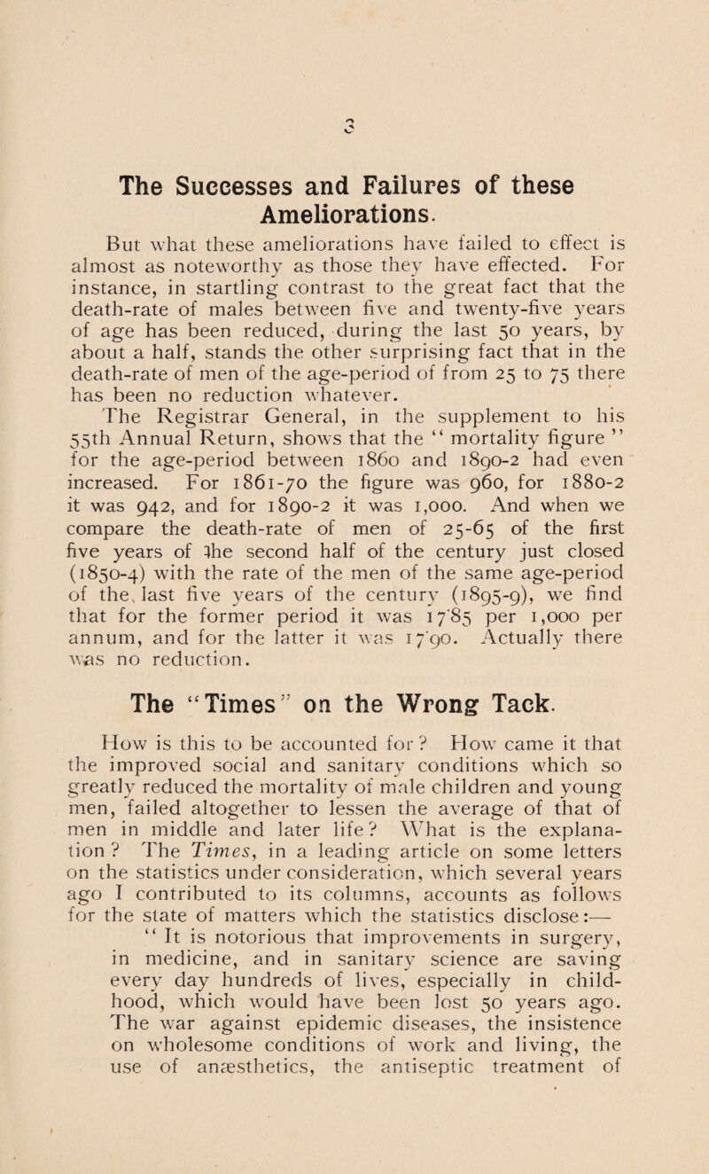 The Successes and Failures of these Ameliorations. But what these ameliorations have failed to effect is almost as noteworthy as those they have effected. For instance, in startling contrast to the great fact that the death-rate of males between five and twenty-five years of age has been reduced, during the last 50 years, by about a half, stands the other surprising fact that in the death-rate of men of the age-period of from 25 to 75 there has been no reduction whatever. The Registrar General, in the supplement to his 55th Annual Return, shows that the “ mortality figure ” for the age-period between i860 and 1890-2 had even increased. For 1861-70 the figure was 960, for 1880-2 it was 942, and for 1890-2 it was 1,000. And when we compare the death-rate of men of 25-65 of the first five years of ihe second half of the century just closed (1850 -4) with the rate of the men of the same age-period of the, last five years of the century (1895-9), we find that for the former period it was 1785 per 1,000 per annum, and for the latter it was 1790. Actually there was no reduction. The “Times” on the Wrong Tack. How is this to be accounted for ? How came it that the improved social and sanitary conditions which so greatly reduced the mortality of male children and young men, failed altogether to lessen the average of that of men in middle and later life ? What is the explana¬ tion ? The Times, in a leading article on some letters on the statistics under consideration, which several years ago I contributed to its columns, accounts as follows for the state of matters which the statistics disclose:— “It is notorious that improvements in surgery, in medicine, and in sanitary science are saving every day hundreds of lives, especially in child¬ hood, which would have been lost 50 years ago. The war against epidemic diseases, the insistence on wholesome conditions of work and living, the use of anaesthetics, the antiseptic treatment of