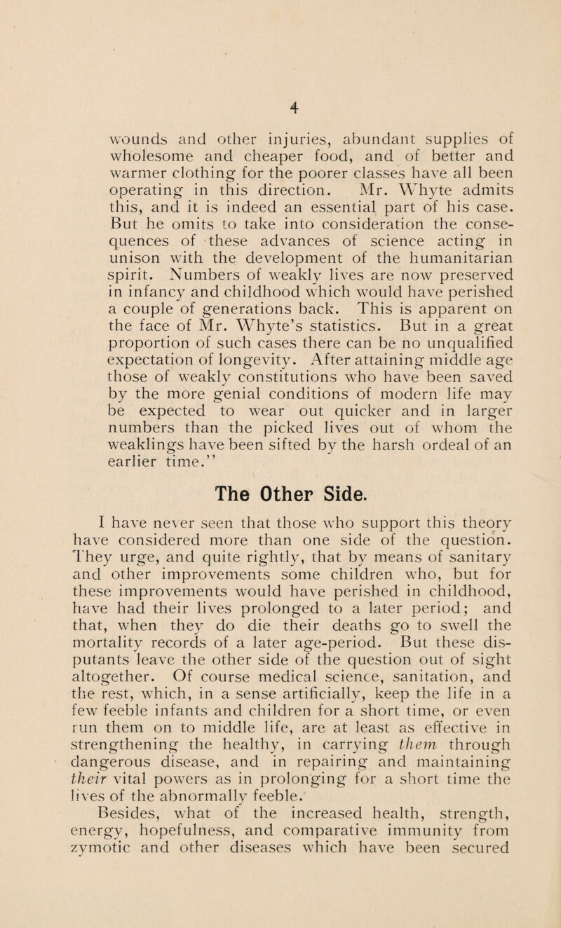 wounds and other injuries, abundant supplies of wholesome and cheaper food, and of better and warmer clothing for the poorer classes have all been operating in this direction. Mr. Whyte admits this, and it is indeed an essential part of his case. But he omits to take into consideration the conse¬ quences of these advances of science acting in unison with the development of the humanitarian spirit. Numbers of weakly lives are now preserved in infancy and childhood which would have perished a couple of generations back. This is apparent on the face of Mr. Whyte’s statistics. But in a great proportion of such cases there can be no unqualified expectation of longevity. After attaining middle age those of weakly constitutions who have been saved by the more genial conditions of modern life may be expected to wear out quicker and in larger numbers than the picked lives out of whom the weaklings have been sifted by the harsh ordeal of an earlier time.” The Other Side. I have never seen that those who support this theory have considered more than one side of the question. They urge, and quite rightly, that by means of sanitary and other improvements some children who, but for these improvements would have perished in childhood, have had their lives prolonged to a later period; and that, when they do die their deaths go to swell the mortality records of a later age-period. But these dis¬ putants leave the other side of the question out of sight altogether. Of course medical science, sanitation, and the rest, which, in a sense artificially, keep the life in a few feeble infants and children for a short time, or even run them on to middle life, are at least as effective in strengthening the healthy, in carrying them through dangerous disease, and in repairing and maintaining their vital powers as in prolonging for a short time the lives of the abnormally feeble. Besides, what of the increased health, strength, energy, hopefulness, and comparative immunity from zymotic and other diseases which have been secured
