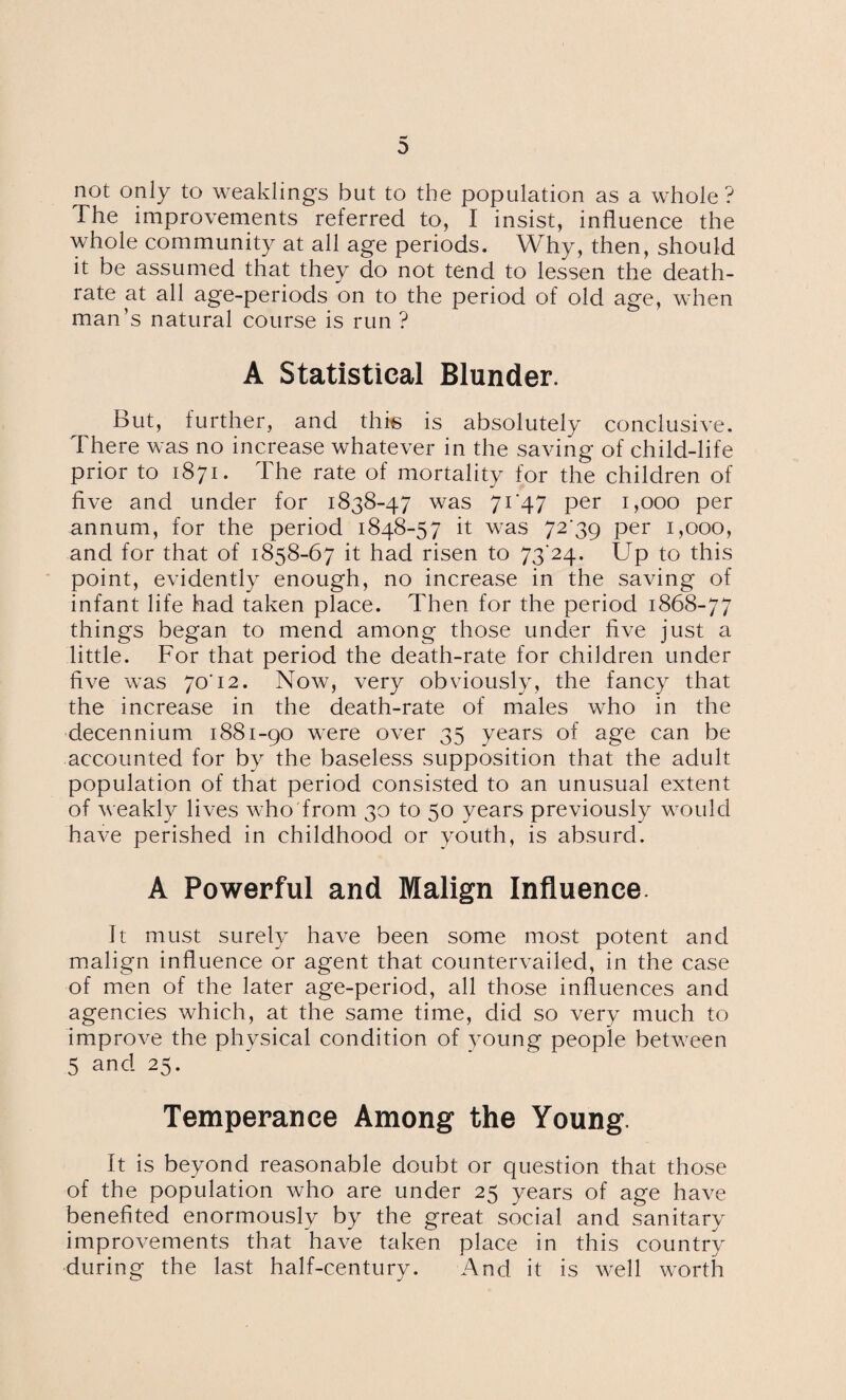 not only to weaklings but to the population as a whole ? The improvements referred to, I insist, influence the whole community at all age periods. Why, then, should it be assumed that they do not tend to lessen the death- rate at all age-periods on to the period of old age, when man’s natural course is run ? A Statistical Blunder. But, further, and this is absolutely conclusive. There was no increase whatever in the saving of child-life prior to 1871. The rate of mortality for the children of five and under for 1838-47 was 71*47 per 1,000 per annum, for the period 1848-57 it was 72*39 per 1,000, and for that of 1858-67 it had risen to 73*24. Up to this point, evidently enough, no increase in the saving of infant life had taken place. Then for the period 1868-77 things began to mend among those under five just a little. For that period the death-rate for children under five was 70*12. Now, very obviously, the fancy that the increase in the death-rate of males who in the decennium 1881-90 were over 35 years of age can be accounted for by the baseless supposition that the adult population of that period consisted to an unusual extent of weakly lives who from 30 to 50 years previously would have perished in childhood or youth, is absurd. A Powerful and Malign Influence. It must surely have been some most potent and malign influence or agent that countervailed, in the case of men of the later age-period, all those influences and agencies which, at the same time, did so very much to improve the physical condition of young people between 5 and 25. Temperance Among the Young. It is beyond reasonable doubt or question that those of the population who are under 25 years of age have benefited enormously by the great social and sanitary improvements that have taken place in this country during the last half-century. And it is well worth