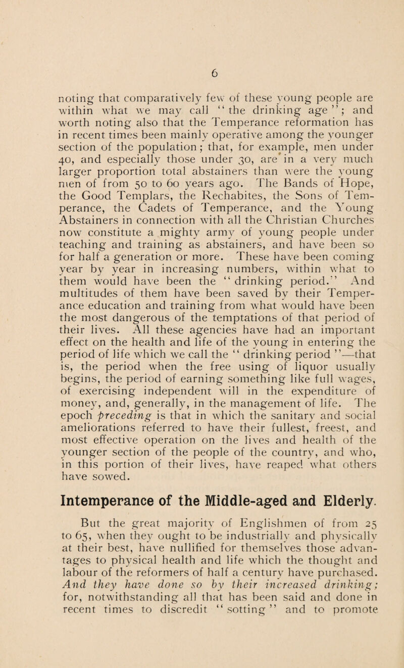 noting that comparatively few of these young people are within what we may call “the drinking age’'; and worth noting also that the Temperance reformation has in recent times been mainly operative among the younger section of the population; that, for example, men under 40, and especially those under 30, are* in a very much larger proportion total abstainers than were the young men of from 50 to 60 years ago. The Bands of Hope, the Good Templars, the Rechabites, the Sons of Tem¬ perance, the Cadets of Temperance, and the Young Abstainers in connection with all the Christian Churches now constitute a mighty army of young people under teaching and training as abstainers, and have been so for half a generation or more. These have been coming year by year in increasing numbers, within what to them would have been the “ drinking period. ' And multitudes of them have been saved by their Temper¬ ance education and training from what would have been the most dangerous of the temptations of that period of their lives. All these agencies have had an important effect on the health and life of the young in entering the period of life which we call the “ drinking period ”—that is, the period when the free using of liquor usually begins, the period of earning something like full wages, of exercising independent will in the expenditure of money, and, generally, in the management of life. The epoch preceding is that in which the sanitary and social ameliorations referred to have their fullest, freest, and most effective operation on the lives and health of the younger section of the people of the country, and who, in this portion of their lives, have reaped what others have sowred. Intemperance of the Middle-aged and Elderly. But the great majority of Englishmen of from 25 to 65, when they ought to be industrially and physically at their best, have nullified for themselves those advan¬ tages to physical health and life which the thought and labour of the reformers of half a century have purchased. And they have done so by their increased drinking; for, notwithstanding all that has been said and done in recent times to discredit “ sotting ” and to promote