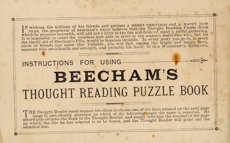 —& Cr- [ N wishing the millions of his friends an^ Patrons a meebt CHE^™A^and a happy pew J year, the proprietor of beecham’s pii.ls d frolic o®many a jofful gathering, which he presents herewith, will add not a httle • the season’s festivities who, but for It is impossible to count the numbers now able to revel in the season s lesiv ev the timely aid of Beecham’s Pills, would be hopeless nraUds..^In eve y £ •a]1/happy faces> someone wh^oweslrealth'^andstrength^and probably life itself, to this Wonderful Medicine. ♦ -=== INSTRUCTIONS FOR USING- BEECHAM’S THOUGHT READING PUZZLE BOOK o'nwWchlStheethneSheehas selected is toTe found, ’and the Thought Reader will point out the identical line. _ O