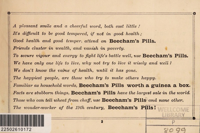 A pleasant smile and a cheerful rvord, both cost little ! It's difficult to be good tempered, if not in good health; Good health and good temper, attend on Beeeham’s Pills, Friends cluster in wealth, and vanish in poverty. To secure vigour and energy to fight life's battle well, use Beechaill’s Pills. We have only one life to live, why not try to live it wisely and well 1 We don't know the value of health, until it has gone. The happiest people, are those who try to make others happy. Familiar as household words, Beecham’s Pills worth a g*uinea a box. Facts are stubborn things, Beecham’s Pills have the largest sale in the world. Those zvho can tell wheat from chaff, use Beecham’s Pills and none other. The rvonder-worker of the 19th century, Beeebam’s P 22502610172