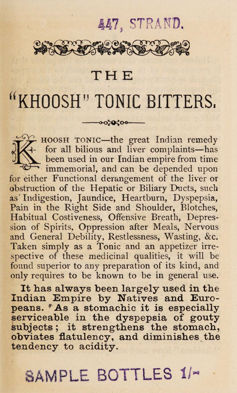 447, STRAND. THE “KHOOSH” TONIC BITTERS. oo^joo ^cy-> jjqosh tonic—the great Indian remedy ^4- for all bilious and liver complaints—has been used in our Indian empire from time immemorial, and can be depended upon for either Functional derangement of the liver or obstruction of the Hepatic or Biliary Ducts, such as’Indigestion, Jaundice, Heartburn, Dyspepsia, Pain in the Right Side and Shoulder, Blotches, Habitual Costiveness, Offensive Breath, Depres¬ sion of Spirits, Oppression after Meals, Nervous and General Debility, Restlessness, Wasting, &c. Taken simply as a Tonic and an appetizer irre¬ spective of these medicinal qualities, it will be found superior to any preparation of its kind, and only requires to be known to be in general use. It has always been largely used in the Indian Empire by Natives and Euro¬ peans. f As a stomachic it is especially serviceable in the dyspepsia of gouty subjects; it strengthens the stomach, obviates flatulency, and diminishes the tendency to acidity. SAMPLE