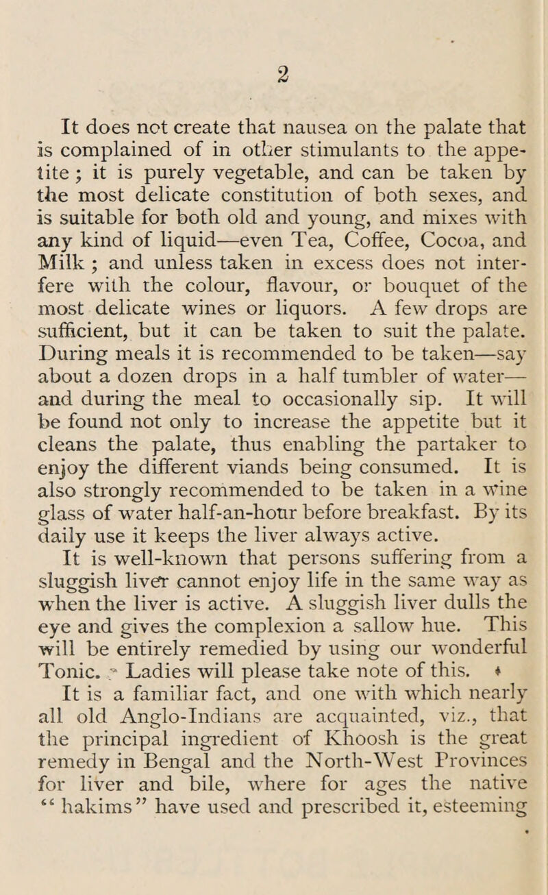 It does not create that nausea on the palate that is complained of in other stimulants to the appe¬ tite ; it is purely vegetable, and can be taken by the most delicate constitution of both sexes, and is suitable for both old and young, and mixes with any kind of liquid—even Tea, Coffee, Cocoa, and Milk ; and unless taken in excess does not inter¬ fere with the colour, flavour, or bouquet of the most delicate wines or liquors. A few drops are sufficient, but it can be taken to suit the palate. During meals it is recommended to be taken—say about a dozen drops in a half tumbler of water— and during the meal to occasionally sip. It will be found not only to increase the appetite but it cleans the palate, thus enabling the partaker to enjoy the different viands being consumed. It is also strongly recommended to be taken in a wine glass of water half-an-hotir before breakfast. By its daily use it keeps the liver always active. It is well-known that persons suffering from a sluggish liver cannot enjoy life in the same way as when the liver is active. A sluggish liver dulls the eye and gives the complexion a sallow hue. This will be entirely remedied by using our wonderful Tonic. ;* Ladies will please take note of this. * It is a familiar fact, and one with which nearly all old Anglo-Indians are acquainted, viz., that the principal ingredient of Khoosh is the great remedy in Bengal and the North-West Provinces for liver and bile, where for ages the native “ hakims” have used and presci'ibed it, esteeming