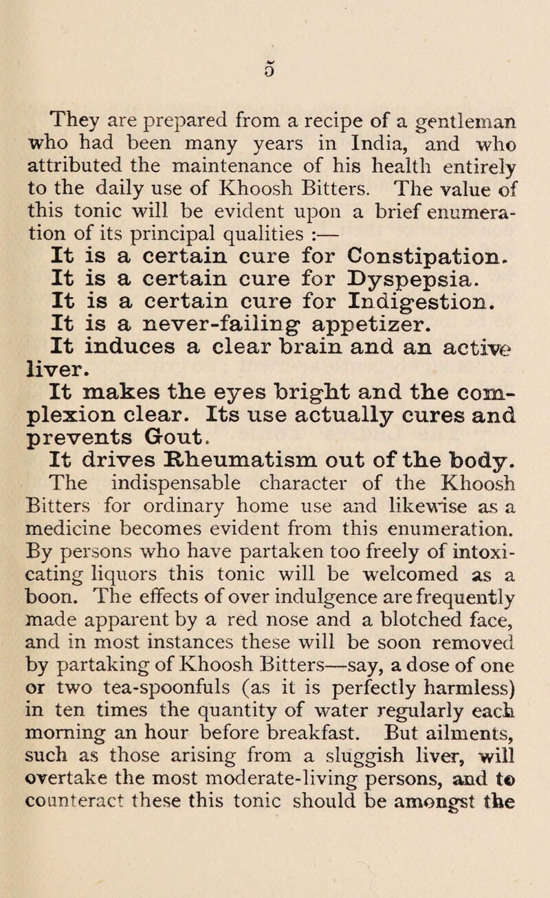o They are prepared from a recipe of a gentleman who had been many years in India, and who attributed the maintenance of his health entirely to the daily use of Khoosh Bitters. The value of this tonic will be evident upon a brief enumera¬ tion of its principal qualities :— It is a certain cure for Constipation. It is a certain cure for Dyspepsia. It is a certain cure for Indigestion. It is a never-failing appetizer. It induces a clear brain and an active liver. It makes the eyes bright and the com¬ plexion clear. Its use actually cures and prevents Gout. It drives Rheumatism out of the body. The indispensable character of the Khoosh Bitters for ordinary home use and likewise as a medicine becomes evident from this enumeration. By persons who have partaken too freely of intoxi¬ cating liquors this tonic will be welcomed as a boon. The effects of over indulgence are frequently made apparent by a red nose and a blotched face, and in most instances these will be soon removed by partaking of Khoosh Bitters—say, a dose of one or two tea-spoonfuls (as it is perfectly harmless) in ten times the quantity of water regularly each morning an hour before breakfast. But ailments, such as those arising from a sluggish liver, will overtake the most moderate-living persons, and t© counteract these this tonic should be amongst the