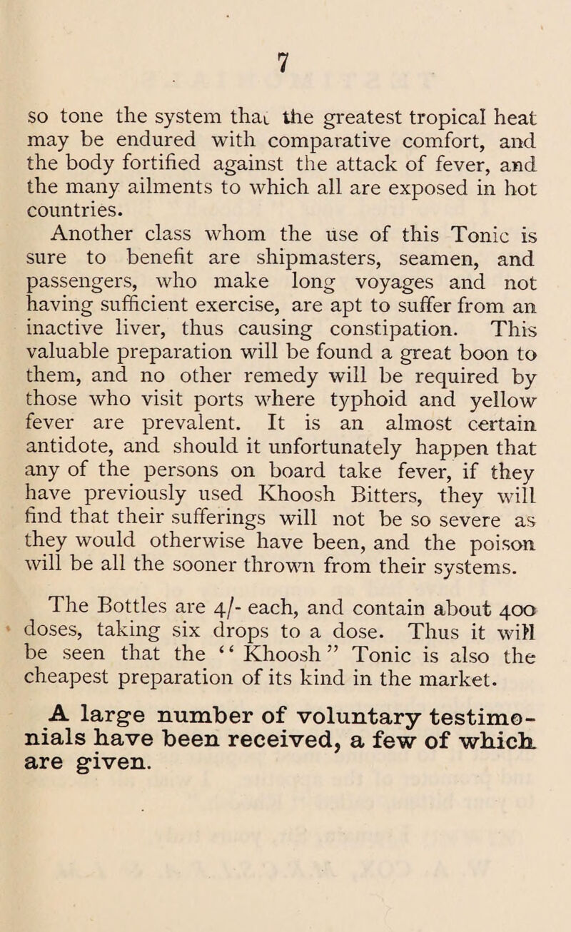 so tone the system that the greatest tropical heat may be endured with comparative comfort, and the body fortified against the attack of fever, and the many ailments to which all are exposed in hot countries. Another class whom the use of this Tonic is sure to benefit are shipmasters, seamen, and passengers, who make long voyages and not having sufficient exercise, are apt to suffer from an inactive liver, thus causing constipation. This valuable preparation will be found a great boon to them, and no other remedy will be required by those who visit ports where typhoid and yellow fever are prevalent. It is an almost certain antidote, and should it unfortunately happen that any of the persons on board take fever, if they have previously used Khoosh Bitters, they will find that their sufferings will not be so severe as they would otherwise have been, and the poison will be all the sooner thrown from their systems. The Bottles are 4/- each, and contain about 400 doses, taking six drops to a dose. Thus it will be seen that the ‘ ‘ Khoosh ” Tonic is also the cheapest preparation of its kind in the market. A large number of voluntary testimo¬ nials have been received, a few of which are given.