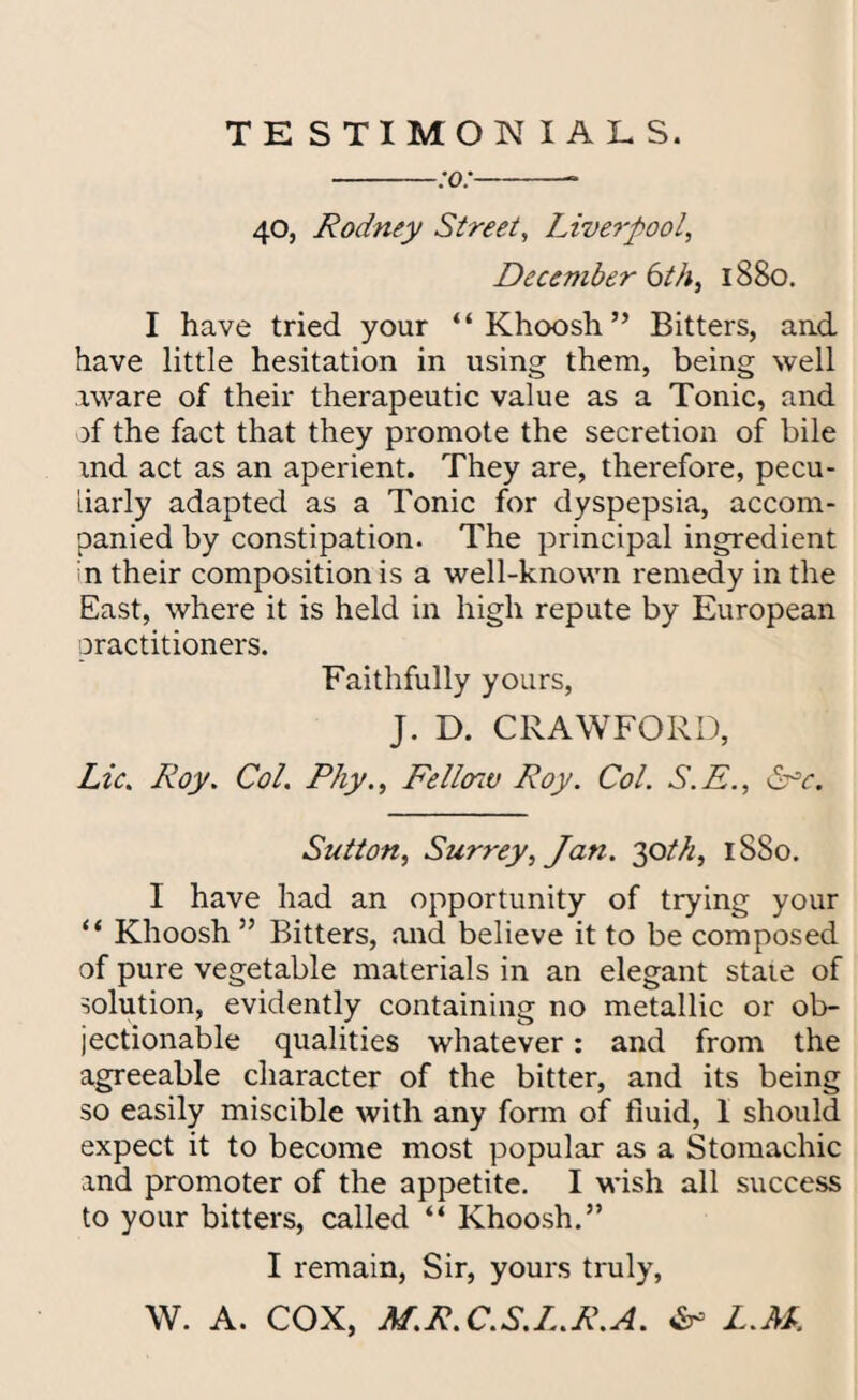 TESTIMONIALS. -:o:-- 40, Rodney Street, Liverpool, December 6th, 1880. I have tried your “Khoosh” Bitters, and have little hesitation in using them, being well aware of their therapeutic value as a Tonic, and )f the fact that they promote the secretion of bile and act as an aperient. They are, therefore, pecu¬ liarly adapted as a Tonic for dyspepsia, accom¬ panied by constipation. The principal ingredient n their composition is a well-known remedy in the East, where it is held in high repute by European practitioners. Faithfully yours, J. D. CRAWFORD, Lie. Roy. Col. Phy., Fello'iv Roy. Col. S.E., &>c. Sutton, Surrey, Jan. 30th, 1880. I have had an opportunity of trying your “ Khoosh ” Bitters, and believe it to be composed of pure vegetable materials in an elegant stale of solution, evidently containing no metallic or ob¬ jectionable qualities whatever: and from the agreeable character of the bitter, and its being so easily miscible with any form of fluid, 1 should expect it to become most popular as a Stomachic and promoter of the appetite. I wish all success to your bitters, called “ Khoosh.” I remain, Sir, yours truly, W. A. COX, M.R. C.S.L.R.A. L.M.