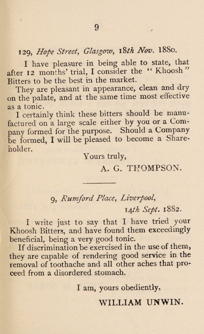129, Hope Street, Glasgow, 18th Nov. l88o. I have pleasure in being able to state, that after 12 months’ trial, I consider the “ Khoosh ” Bitters to be the best in the market. They are pleasant in appearance, clean and dry on the palate, and at the same time most effective as a tonic. I certainly think these bitters should be manu¬ factured on a large scale either by you or a Com¬ pany formed for the purpose. Should a Company be formed, I will be pleased to become a Share¬ holder. Yours truly, A. G. THOMPSON. 9, Rumford Place, Liverpool, \Aph Sept. 1882. I write just to say that I have tried your Khoosh Bitters, and have found them exceedingly beneficial, being a very good tonic. If discrimination be exercised in the use of them, they are capable of rendering good service in the removal of toothache and all other aches that pro¬ ceed from a disordered stomach. I am, yours obediently, WILLIAM UNWIN.