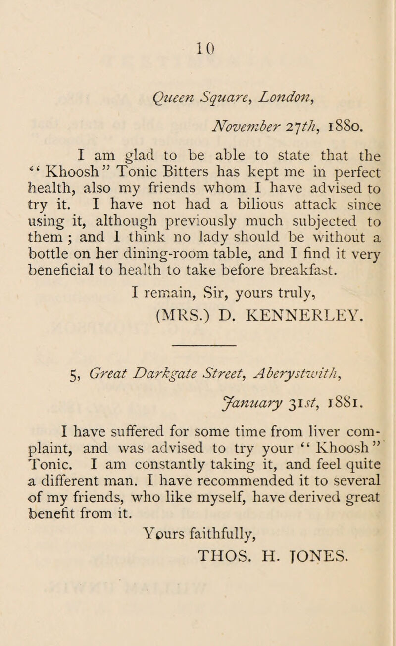 Queen Square, London, November 2*]tli, 1880. I am glad to be able to state that the Khoosh’5 Tonic Bitters has kept me in perfect health, also my friends whom I have advised to try it. I have not had a bilious attack since using it, although previously much subjected to them ; and I think no lady should be without a bottle on her dining-room table, and I find it very beneficial to health to take before breakfast. I remain, Sir, yours truly, (MRS.) D. KENNERLEY. 5, Great Darkgate Street, Aberystwith, January 31 v/, 1881. I have suffered for some time from liver com¬ plaint, and was advised to try your ‘ ‘ Khoosh ” Tonic. I am constantly taking it, and feel quite a different man. I have recommended it to several of my friends, who like myself, have derived great benefit from it. Yours faithfully, THOS. H. TONES.