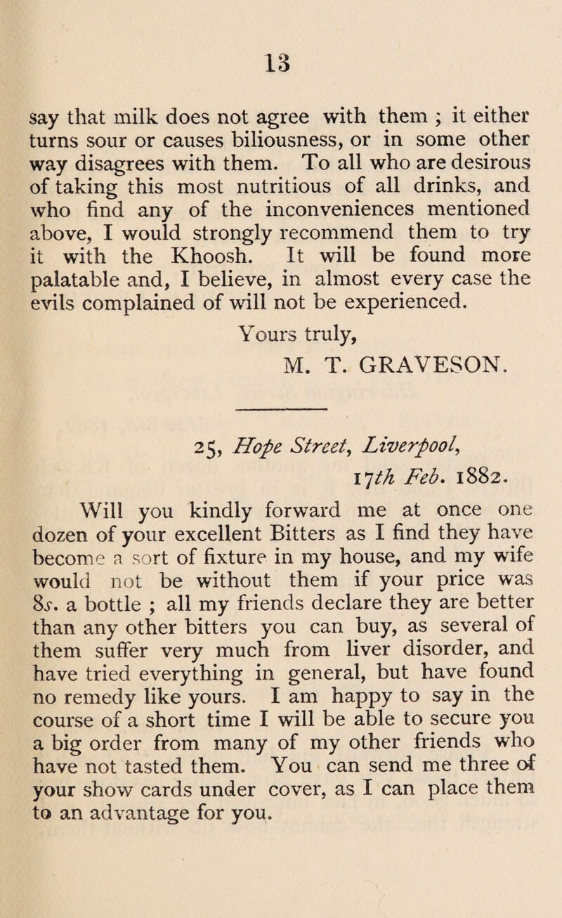say that milk does not agree with them ; it either turns sour or causes biliousness, or in some other way disagrees with them. To all who are desirous of taking this most nutritious of all drinks, and who find any of the inconveniences mentioned above, I would strongly recommend them to try it with the Khoosh. It will be found more palatable and, I believe, in almost every case the evils complained of wall not be experienced. Yours truly, M. T. GRAVESON. 25, Hope Street, Liverpool, 17th Feb. 1882. Will you kindly forward me at once one dozen of your excellent Bitters as I find they have become a sort of fixture in my house, and my wife would not be without them if your price was 8s. a bottle ; all my friends declare they are better than any other bitters you can buy, as several of them suffer very much from liver disorder, and have tried everything in general, but have found no remedy like yours. I am happy to say in the course of a short time I will be able to secure you a big order from many of my other friends who have not tasted them. You can send me three of your show cards under cover, as I can place them to an advantage for you.