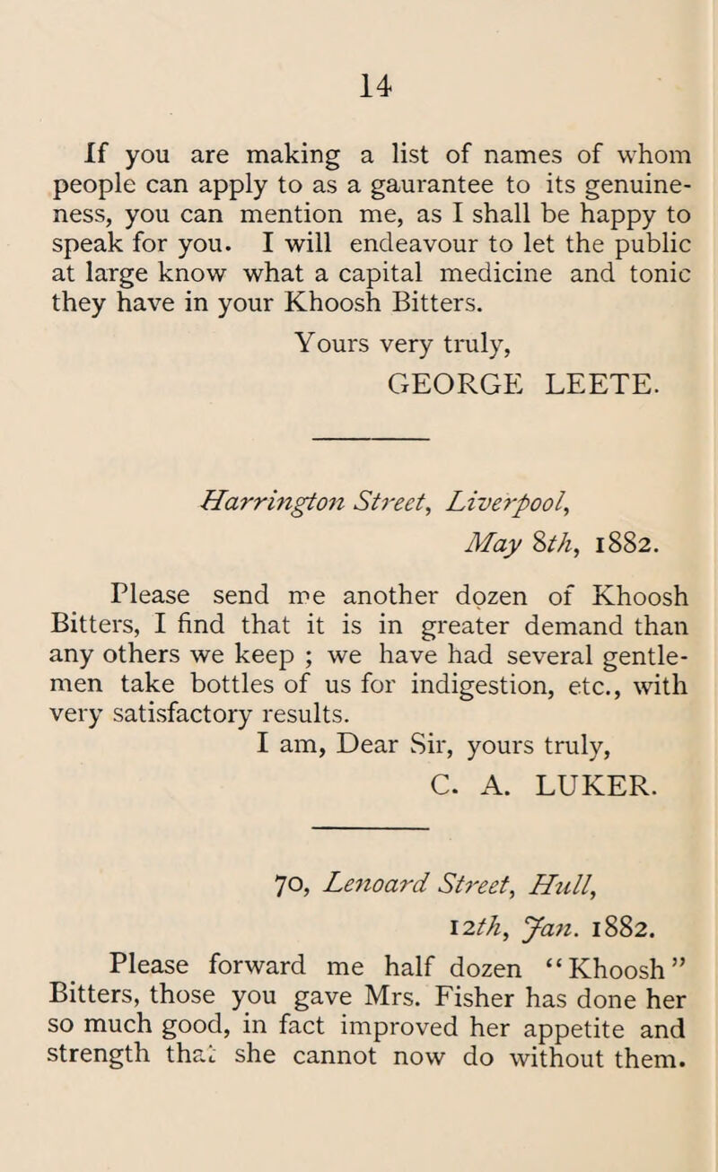 If you are making a list of names of whom people can apply to as a gaurantee to its genuine¬ ness, you can mention me, as I shall be happy to speak for you. I will endeavour to let the public at large know what a capital medicine and tonic they have in your Khoosh Bitters. Yours very truly, GEORGE LEETE. Harrington Street, Liverpool, May Sth, 1882. Please send me another dozen of Khoosh Bitters, I find that it is in greater demand than any others we keep ; we have had several gentle¬ men take bottles of us for indigestion, etc., with very satisfactory results. I am, Dear Sir, yours truly, C. A. LUKER. 70, Le7ioard Street, Hull, 12th, Jail. 1882. Please forward me half dozen “Khoosh” Bitters, those you gave Mrs. Fisher has done her so much good, in fact improved her appetite and strength that she cannot now do without them.