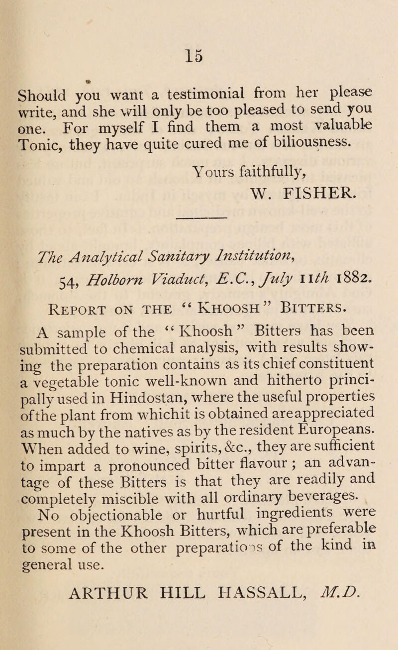 » Should you want a testimonial from her please write, and she will only be too pleased to send you one. For myself I find them a most valuable Tonic, they have quite cured me of biliousness. Yours faithfully, W. FISHER. The Analytical Sanitary Institution, 54, Holborn Viaduct, E.C., July I ith 1882. Report on the “Khoosh” Bitters. A sample of the “ Ivhoosh ” Bitters has been submitted to chemical analysis, with results show¬ ing the preparation contains as its chief constituent a vegetable tonic well-known and hitherto princi¬ pally used in Hindostan, where the useful properties of the plant from whichit is obtained are appreciated as much by the natives as by the resident Europeans. When added to wine, spirits, &c., they are sufficient to impart a pronounced bitter flavour; an advan¬ tage of these Bitters is that they are readily and completely miscible with all ordinary beverages. No objectionable or hurtful ingredients were present in the Khoosh Bitters, wdiich are preferable to some of the other preparations of the kind in general use. ARTHUR HILL HASSALL, M.D.