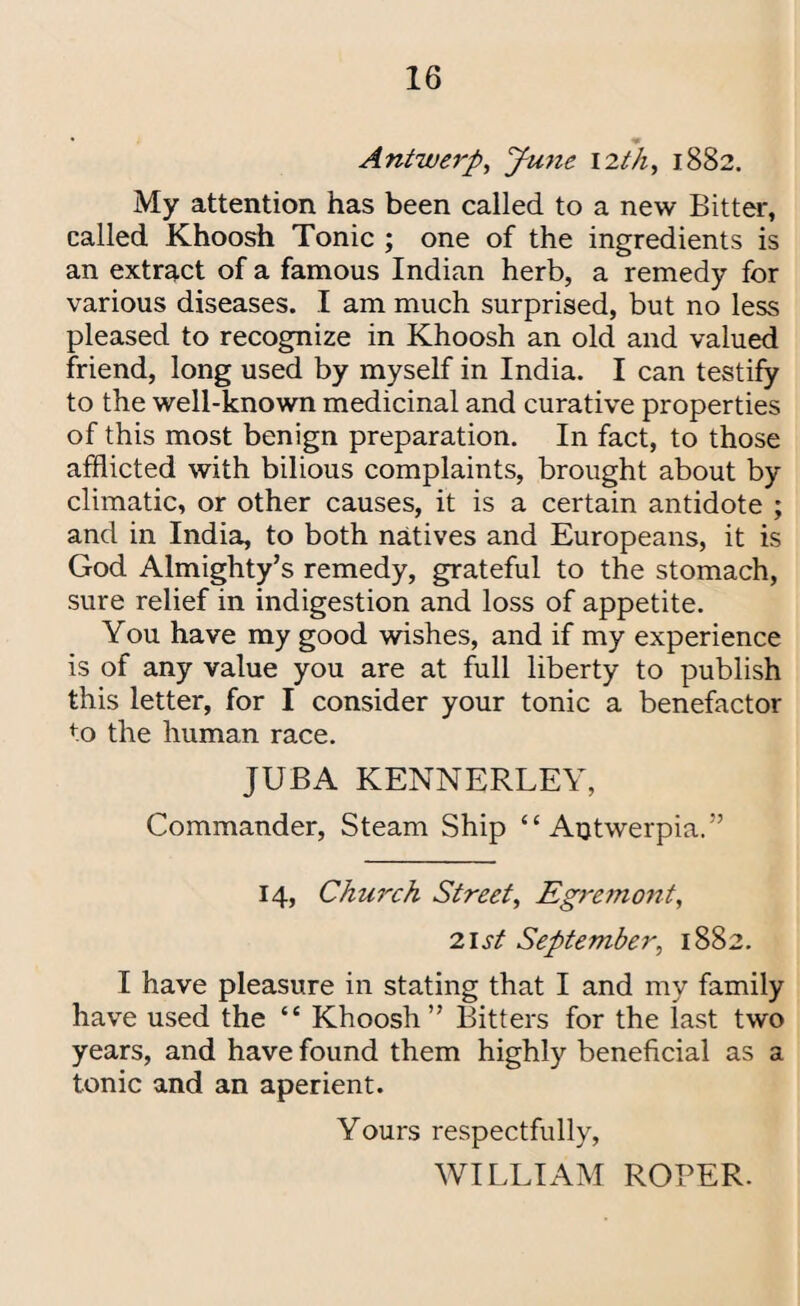 * Antwerp, June 12th, 1882. My attention has been called to a new Bitter, called Khoosh Tonic ; one of the ingredients is an extract of a famous Indian herb, a remedy for various diseases. I am much surprised, but no less pleased to recognize in Khoosh an old and valued friend, long used by myself in India. I can testify to the well-known medicinal and curative properties of this most benign preparation. In fact, to those afflicted with bilious complaints, brought about by climatic, or other causes, it is a certain antidote ; and in India, to both natives and Europeans, it is God Almighty’s remedy, grateful to the stomach, sure relief in indigestion and loss of appetite. You have my good wishes, and if my experience is of any value you are at full liberty to publish this letter, for I consider your tonic a benefactor to the human race. JUBA KENNERLEY, Commander, Steam Ship “ Afflwerpia.” 14, Church Street, Egremont, list September, 1882. I have pleasure in stating that I and my family have used the “ Khoosh” Bitters for the last two years, and have found them highly beneficial as a tonic and an aperient. Yours respectfully, WILLIAM ROPER.