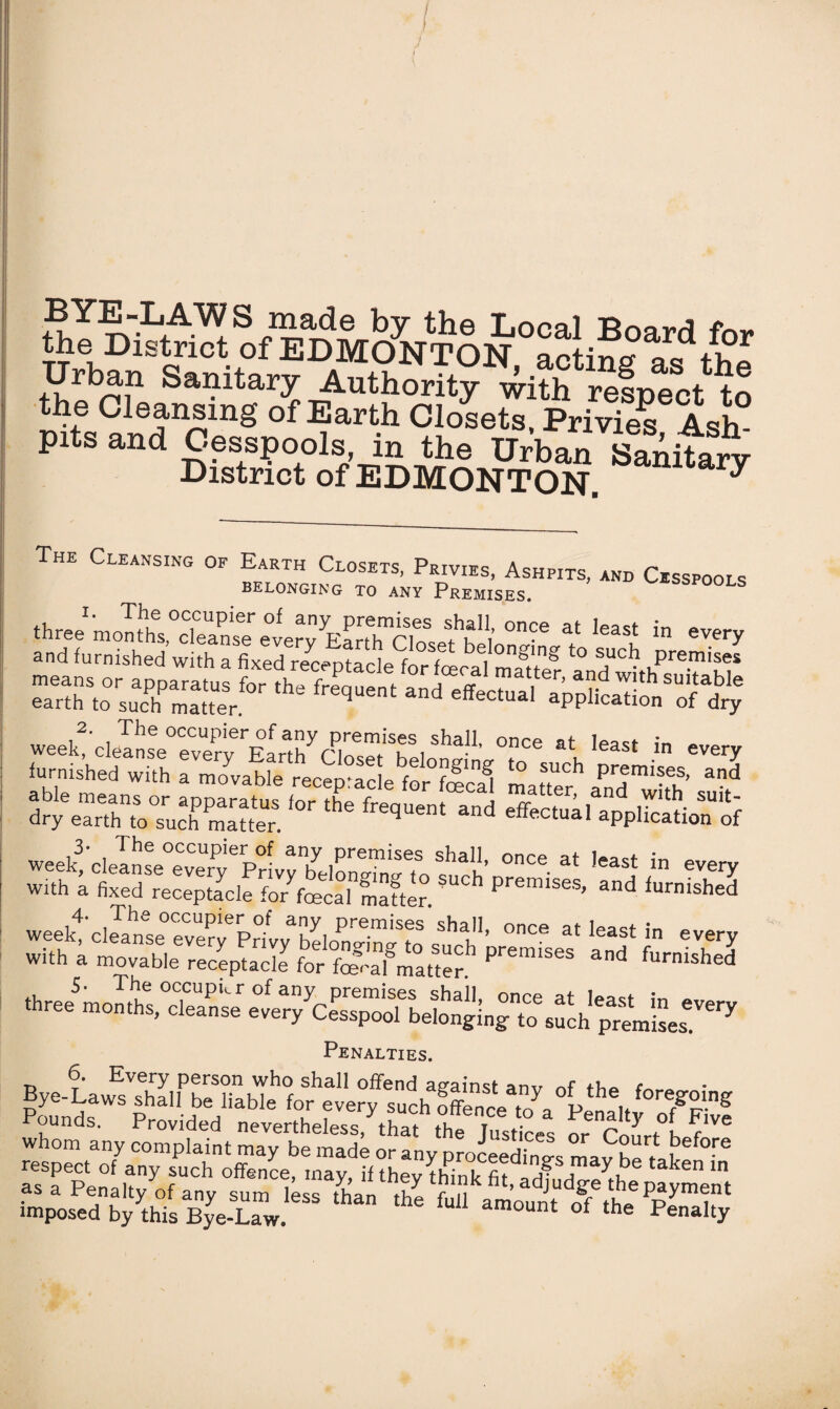 BYE-LAWS made by the Local RnnrrJ f™. the District of EDMONTON, acting as^he Urban Sanitary Authority with resr»pr*t +<-> the Cleansing of Earth Closets, Prices Ash pits and Cesspools, in the Urban Sanitary District of EDMONTON. y ThE Cleansing op Earth Closets, Privies, Ashpits, and Cesspools belonging to any Premises. ^spools ,2‘ °ccupier of any premises shall, once at lr>nct ;« ~ week, cleanse everv Farfh rino^ u i • e at least ln every furnished with a movable receivarlp f °f^n^ t0 suc^ Premises, and 's tm Penalties. 6. Every person who shall offend against anv nf tbe • Bye-Laws shall be liable for every such El7, P i. ^8 Pounds. Provided nevertheless,khat the Iusdces or' C * ^ ?lve whom any complaint may be made or any proceedings mav he'tl t “ «aepenluvyofSUCh °ffenC<;’ “*$ “ they think fit, adjudgethe payment to^d ft .his bL’uw “ *“““■* °f » p*“y