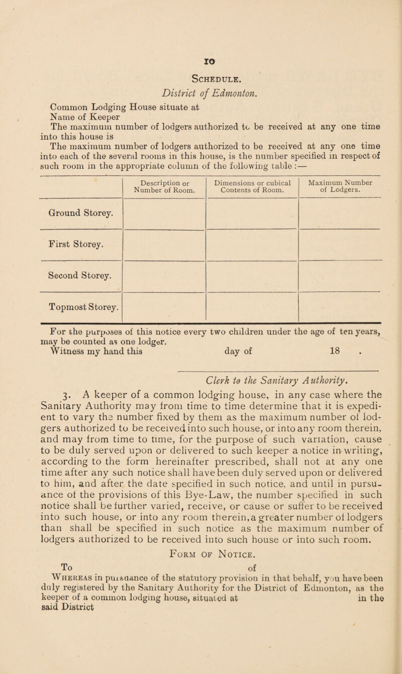 ro Schedule. District of Edmonton. Common Lodging House situate at Name of Keeper The maximum number of lodgers authorized to be received at any one time into this house is The maximum number of lodgers authorized to be received at any one time into each of the several rooms in this house, is the number specified in respect of such room in the appropriate column of the following table :— Description or Number of Room. Dimensions or cubical Contents of Room. Maximum Number of Lodgers. Ground Storey. First Storey. Second Storey. Topmost Storey. For the purposes of this notice every two children under the age of ten years, may be counted as one lodger. Witness my hand this day of 18 Clerk to the Sanitary Authority. 3. A keeper of a common lodging house, in any case where the Sanitary Authority may from time to time determine that it is expedi¬ ent to vary the number fixed by them as the maximum number of lod¬ gers authorized to be received into such house, or into any room therein, and may from time to time, for the purpose of such variation, cause to be duly served upon or delivered to such keeper a notice in writing, according to the form hereinafter prescribed, shall not at any one time after any such notice shall have been duly served upon or delivered to him, and after the date specified in such notice, and until in pursu¬ ance of the provisions of this Bye-Law, the number specified in such notice shall be further varied, receive, or cause or suffer to be received into such house, or into any room therein,a greater number of lodgers than shall be specified in such notice as the maximum number of lodgers authorized to be received into such house or into such room. Form of Notice. To of Whereas in pursuance of the statutory provision in that behalf, you have been duly registered by the Sanitary Authority for the District of Edmonton, as the keeper of a common lodging house, situated at in the said District