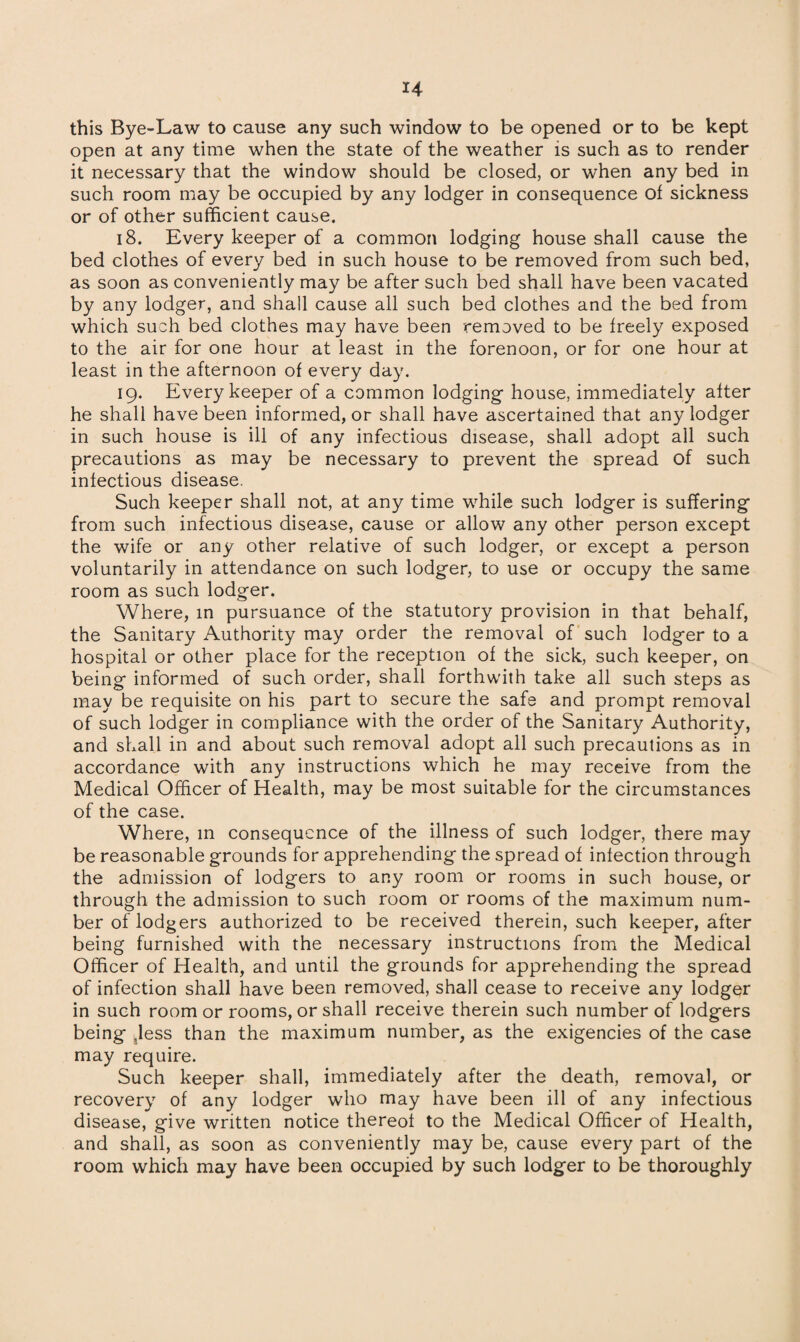 this Bye-Law to cause any such window to be opened or to be kept open at any time when the state of the weather is such as to render it necessary that the window should be closed, or when any bed in such room may be occupied by any lodger in consequence of sickness or of other sufficient cause. 18. Every keeper of a common lodging house shall cause the bed clothes of every bed in such house to be removed from such bed, as soon as conveniently may be after such bed shall have been vacated by any lodger, and shall cause all such bed clothes and the bed from which such bed clothes may have been removed to be freely exposed to the air for one hour at least in the forenoon, or for one hour at least in the afternoon of every day. 19. Every keeper of a common lodging house, immediately after he shall have been informed, or shall have ascertained that any lodger in such house is ill of any infectious disease, shall adopt all such precautions as may be necessary to prevent the spread of such infectious disease. Such keeper shall not, at any time while such lodger is suffering from such infectious disease, cause or allow any other person except the wife or any other relative of such lodger, or except a person voluntarily in attendance on such lodger, to use or occupy the same room as such lodger. Where, in pursuance of the statutory provision in that behalf, the Sanitary Authority may order the removal of such lodger to a hospital or other place for the reception of the sick, such keeper, on being informed of such order, shall forthwith take all such steps as may be requisite on his part to secure the safe and prompt removal of such lodger in compliance with the order of the Sanitary Authority, and shall in and about such removal adopt all such precautions as in accordance with any instructions which he may receive from the Medical Officer of Health, may be most suitable for the circumstances of the case. Where, in consequence of the illness of such lodger, there may be reasonable grounds for apprehending the spread of infection through the admission of lodgers to any room or rooms in such house, or through the admission to such room or rooms of the maximum num¬ ber of lodgers authorized to be received therein, such keeper, after being furnished with the necessary instructions from the Medical Officer of Health, and until the grounds for apprehending the spread of infection shall have been removed, shall cease to receive any lodger in such room or rooms, or shall receive therein such number of lodgers being Jess than the maximum number, as the exigencies of the case may require. Such keeper shall, immediately after the death, removal, or recovery of any lodger who may have been ill of any infectious disease, give written notice thereof to the Medical Officer of Health, and shall, as soon as conveniently may be, cause every part of the room which may have been occupied by such lodger to be thoroughly