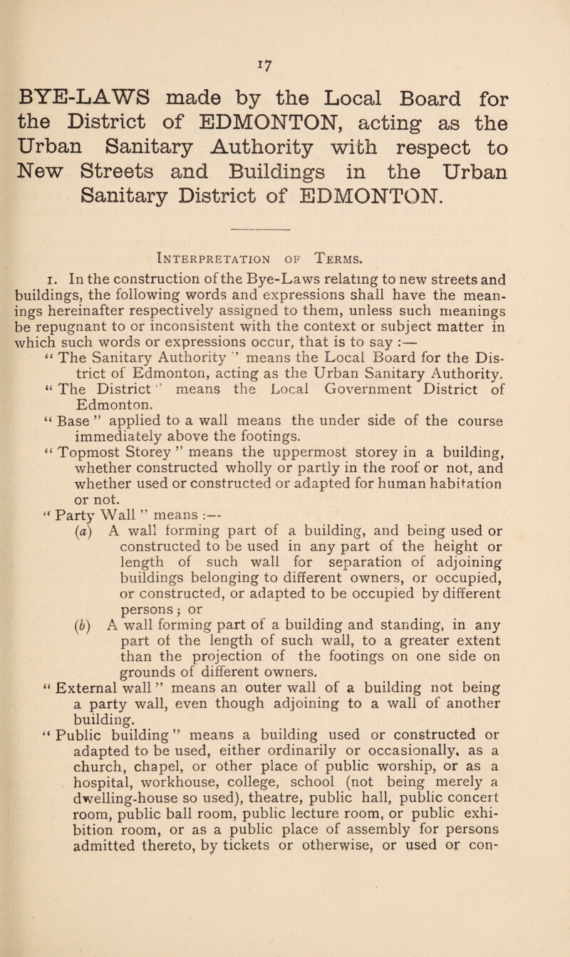 BYE-LAWS made by the Local Board for the District of EDMONTON, acting as the Urban Sanitary Authority with respect to New Streets and Buildings in the Urban Sanitary District of EDMONTON. Interpretation of Terms. i. In the construction of the Bye-Laws relating to new streets and buildings, the following words and expressions shall have the mean¬ ings hereinafter respectively assigned to them, unless such meanings be repugnant to or inconsistent with the context or subject matter in which such words or expressions occur, that is to say :— “ The Sanitary Authority ” means the Local Board for the Dis¬ trict of Edmonton, acting as the Urban Sanitary Authority. “ The District ” means the Local Government District of Edmonton. “ Base ” applied to a wall means the under side of the course immediately above the footings. “ Topmost Storey ” means the uppermost storey in a building, whether constructed wholly or partly in the roof or not, and whether used or constructed or adapted for human habitation or not. “ Party Wall ” means :— (a) A wall forming part of a building, and being used or constructed to be used in any part of the height or length of such wall for separation of adjoining buildings belonging to different owners, or occupied, or constructed, or adapted to be occupied by different persons $ or (b) A wall forming part of a building and standing, in any part of the length of such wall, to a greater extent than the projection of the footings on one side on grounds of different owners. “ External wall ” means an outer wall of a building not being a party wall, even though adjoining to a wall of another building. “ Public building ” means a building used or constructed or adapted to be used, either ordinarily or occasionally, as a church, chapel, or other place of public worship, or as a hospital, workhouse, college, school (not being merely a dwelling-house so used), theatre, public hall, public concert room, public ball room, public lecture room, or public exhi¬ bition room, or as a public place of assembly for persons admitted thereto, by tickets or otherwise, or used or con-