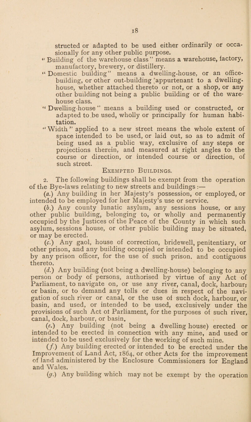 structed or adapted to be used either ordinarily or occa¬ sionally for any other public purpose. Cf Building of the warehouse class” means a warehouse, factory, manufactory, brewery, or distillery. “ Domestic building” means a dwelling-house, or an office- building, or other out-building'appurtenant to a dwelling- house, whether attached thereto or not, or a shop, or any other building not being a public building or of the ware¬ house class. “ Dwelling-house ” means a building used or constructed, or adapted to be used, wholly or principally for human habi¬ tation. “Width” applied to a new street means the whole extent of space intended to be used, or laid out, so as to admit of being used as a public way, exclusive of any steps or projections therein, and measured at right angles to the course or direction, or intended course or direction, of such street. Exempted Buildings. 2. The following buildings shall be exempt from the operation of the Bye-laws relating to new streets and buildings :— (a.) Any building in her Majesty’s possession, or employed, or intended to be employed for her Majesty’s use or service. (b.) Any county lunatic asylum, an}^ sessions house, or any other public building, belonging to, or wholly and permanently occupied by the Justices of the Peace of the County in which such asylum, sessions house, or other public building may be situated, or may be erected. (ic.) Any gaol, house of correction, bridewell, penitentiary, or other prison, and any building occupied or intended to be occupied by any prison officer, for the use of such prison, and contiguous thereto. (d.) Any building (not being a dwelling-house) belonging to any person or body of persons, authorised by virtue of any Act of Parliament, to navigate on, or use any river, canal, dock, harbour,* or basin, or to demand any tolls or dues in respect of the navi¬ gation of such river or canal, or the use of such dock, harbour, or basin, and used, or intended to be used, exclusively under the provisions of such Act ot Parliament, for the purposes of such river, canal, dock, harbour, or basin. (e.) Any building (not being a dwelling house) erected or intended to be erected in connection with any mine, and used or intended to be used exclusively for the working of such mine. (/.) Any building erected or intended to be erected under the Improvement of Land Act, 1864, or other Acts for the improvement of land administered by the Enclosure Commissioners for England and Wales. (y.) Any building which may not be exempt by the operation