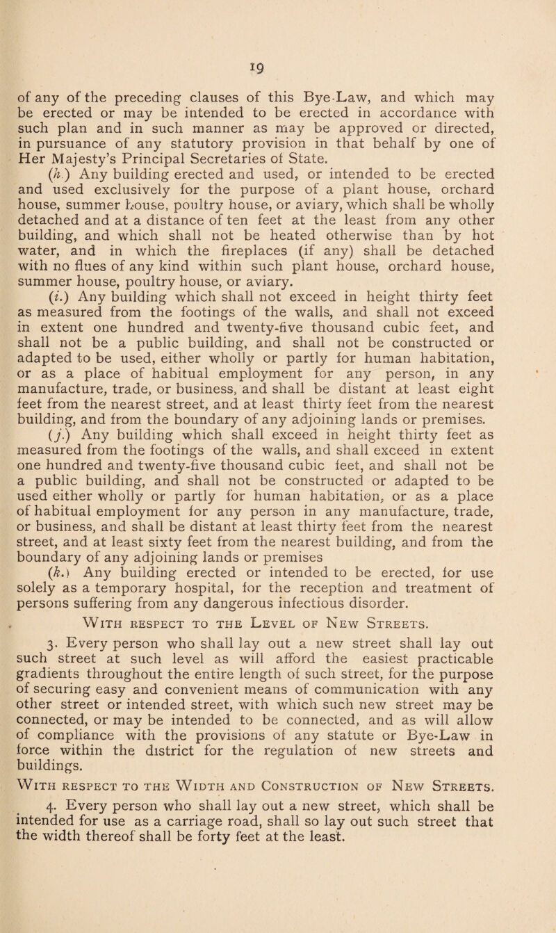of any of the preceding clauses of this Bye-Law, and which may be erected or may be intended to be erected in accordance with such plan and in such manner as may be approved or directed, in pursuance of any statutory provision in that behalf by one of Her Majesty’s Principal Secretaries of State. (h.) Any building erected and used, or intended to be erected and used exclusively for the purpose of a plant house, orchard house, summer house, poultry house, or aviary, which shall be wholly detached and at a distance of ten feet at the least from any other building, and which shall not be heated otherwise than by hot water, and in which the fireplaces (if any) shall be detached with no flues of any kind within such plant house, orchard house, summer house, poultry house, or aviary. (i.) Any building which shall not exceed in height thirty feet as measured from the footings of the walls, and shall not exceed in extent one hundred and twenty-five thousand cubic feet, and shall not be a public building, and shall not be constructed or adapted to be used, either wholly or partly for human habitation, or as a place of habitual employment for any person, in any manufacture, trade, or business, and shall be distant at least eight feet from the nearest street, and at least thirtv feet from the nearest building, and from the boundary of any adjoining lands or premises. (j.) Any building which shall exceed in height thirty feet as measured from the footings of the walls, and shall exceed in extent one hundred and twenty-five thousand cubic feet, and shall not be a public building, and shall not be constructed or adapted to be used either wholly or partly for human habitation, or as a place of habitual employment for any person in any manufacture, trade, or business, and shall be distant at least thirty feet from the nearest street, and at least sixty feet from the nearest building, and from the boundary of any adjoining lands or premises (k.) Any building erected or intended to be erected, for use solely as a temporary hospital, for the reception and treatment of persons suffering from any dangerous infectious disorder. With respect to the Level of New Streets. 3. Every person who shall lay out a new street shall lay out such street at such level as will afford the easiest practicable gradients throughout the entire length of such street, for the purpose of securing easy and convenient means of communication with anj' other street or intended street, with which such new street may be connected, or may be intended to be connected, and as will allow of compliance with the provisions of any statute or Bye-Law in force within the district for the regulation of new streets and buildings. With respect to the Width and Construction of New Streets. 4. Every person who shall lay out a new street, which shall be intended for use as a carriage road, shall so lay out such street that the width thereof shall be forty feet at the least.