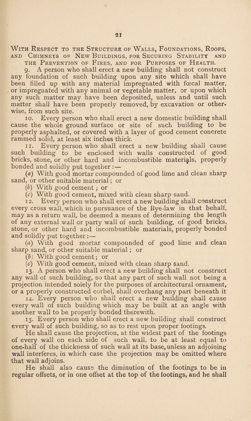 With Respect to the Structure of Walls, Foundations, Roofs, and Chimneys of New Buildings, for Securing Stability and the Prevention of Fires, and for Purposes of Health. 9. A person who shall erect a new building shall not construct any foundation of such building upon any site which shall have been filled up with any material impregnated with fcecal matter, or impregnated with any animal or vegetable matter, or upon which any such matter may have been deposited, unless and until such matter shall have been properly removed, by excavation or other¬ wise, from such site. 10. Every person who shall erect a new domestic building shall cause the whole ground surface or site of such building to be properly asphalted, or covered with a layer of good cement concrete rammed solid, at least six inches thick. 11. Every person who shall erect a new building shall cause such building to be enclosed with walls constructed of good bricks, stone, or other hard and incombustible materials, properly bonded and solidly put together ■ (a) With good mortar compounded of good lime and clean sharp sand, or other suitable material; or (b) With good cement ; or 00) With good cement, mixed with clean sharp sand. 12. Every person who shall erect a new building shall construct every cross wall, which in pursuance of the Bye-law in that behalf, may as a return wall, be deemed a means of determining the length of any external wall or party wall of such building, of good bricks, stone, or other hard and incombustible materials, properly bonded and solidly put together:— (a) With good mortar compounded of good lime and clean sharp sand, or other suitable material ; or (b) With good cement; or (c) With good cement, mixed with clean sharp sand. 13. A person who shall erect a new building shall not construct any wall of such building, so that any part of such wall not being a projection intended solely for the purposes of architectural ornament, or a properly constructed corbel, shall overhang any part beneath it 14. Every person who shall erect a new building shall cause every wall of such building which may be built at an angle with another wall to be properly bonded therewith. 15. Every person who shall erect a new building shall construct every wall of such building, so as to rest upon proper lootings. He shall cause the projection, at the widest part of the footings of every wall on each side of such wall, to be at least equal to one-half of the thickness of such wall at its base,unless an adjoining wall interferes, in which case the projection may be omitted where that wall adjoins. He shall also cause the diminution of the footings to be in regular offsets, or in one offset at the top of the footings, and he shall
