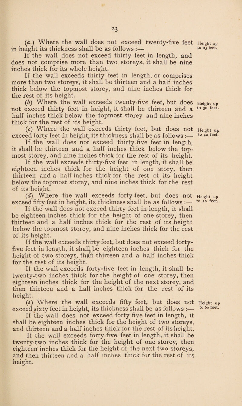 (a.) Where the wall does not exceed twenty-five feet in height its thickness shall be as follows ■ If the wall does not exceed thirty feet in length, and does not comprise more than two storeys, it shall be nine inches thick for its whole height. If the wall exceeds thirty feet in length, or comprises more than two storeys, it shall be thirteen and a half inches thick below the topmost storey, and nine inches thick for the rest of its height. (b) Where the wall exceeds twenty-five feet, but does not exceed thirty feet in height, it shall be thirteen and a half inches thick below the topmost storey and nine inches thick for the rest of its height. (c) Where the wall exceeds thirty feet, but does not exceed forty feet in height, its thickness shall be as follows :— If the wall does not exceed thirty-five feet in length, it shall be thirteen and a half inches thick below the top¬ most storey, and nine inches thick for the rest of its height. If the wall exceeds thirty-five feet in length, it shall be eighteen inches thick for the height of one story, then thirteen and a half inches thick for the rest of its height below the topmost storey, and nine inches thick for the rest of its height. (d) . Where the wall exceeds forty feet, but does not exceed fifty feet in height, its thickness shall be as follows :— If the wall does not exceed thirty feet in length, it shall be eighteen inches thick for the height of one storey, then thirteen and a half inches thick for the rest of its height below the topmost storey, and nine inches thick for the rest of its height. If the wall exceeds thirty feet, but does not exceed forty- five feet in length, it shall be eighteen inches thick for the height of two storeys, than thirteen and a half inches thick for the rest of its height. If the wall exceeds forty-five feet in length, it shall be twenty-two inches thick for the height of one storey, then eighteen inches thick for the height of the next storey, and then thirteen and a half inches thick for the rest of its height. (e) Where the wall exceeds fifty feet, but does not exceed sixty feet in height, its thickness shall be as follows :— If the wall does not exceed forty five feet in length, it shall be eighteen inches thick for the height of two storeys, and thirteen and a half inches thick for the rest of its height. If the wall exceeds forty-five feet in length, it shall be twenty-two inches thick for the height of one storey, then eighteen inches thick for the height of the next two storeys, and then thirteen and a half inches thick for the rest of its height. Height up to 33 feet. Height up to 30 feet. Height up to 40 feet. Height up to 50 feet. Height up to 60 feet.