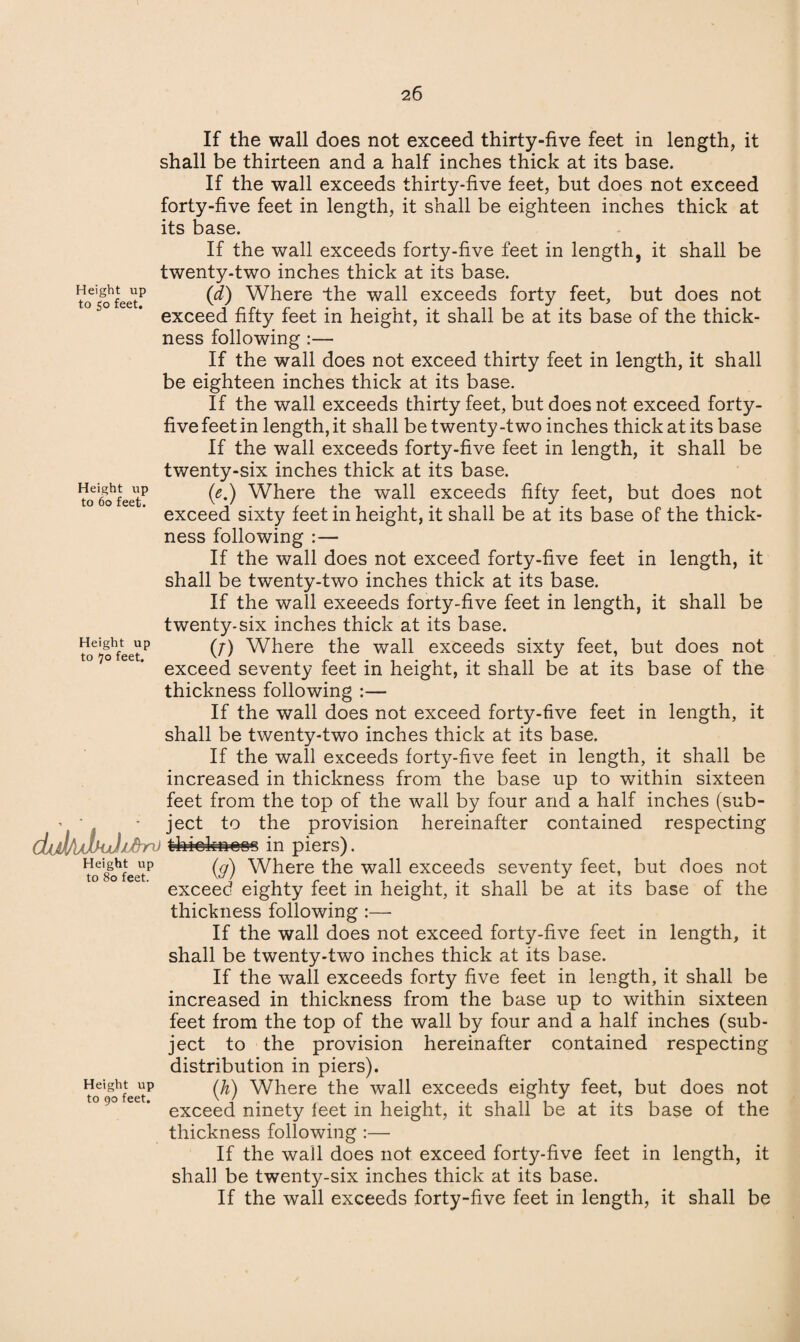 If the wall does not exceed thirty-five feet in length, it shall be thirteen and a half inches thick at its base. If the wall exceeds thirty-five feet, but does not exceed forty-five feet in length, it shall be eighteen inches thick at its base. If the wall exceeds forty-five feet in length, it shall be twenty-two inches thick at its base. ?0eifohfeetP 00 Where the wall exceeds forty feet, but does not exceed fifty feet in height, it shall be at its base of the thick¬ ness following :— If the wall does not exceed thirty feet in length, it shall be eighteen inches thick at its base. If the wall exceeds thirty feet, but does not exceed forty- fivefeetin length,it shall be twenty-two inches thick at its base If the wall exceeds forty-five feet in length, it shall be twenty-six inches thick at its base. Height up /e \ Where the wall exceeds fifty feet, but does not exceed sixty feet m height, it shall be at its base of the thick¬ ness following :— If the wall does not exceed forty-five feet in length, it shall be twenty-two inches thick at its base. If the wall exeeeds forty-five feet in length, it shall be twenty-six inches thick at its base. tcT^ffeet15 (/) Where the wall exceeds sixty feet, but does not exceed seventy feet in height, it shall be at its base of the thickness following :— If the wall does not exceed forty-five feet in length, it shall be twenty-two inches thick at its base. If the wall exceeds forty-five feet in length, it shall be increased in thickness from the base up to within sixteen feet from the top of the wall by four and a half inches (sub- - * ject to the provision hereinafter contained respecting dijli/J-kJidn) tfefckn^s in piers). Vo8ohfcetp (#) Where the wall exceeds seventy feet, but does not exceed eighty feet in height, it shall be at its base of the thickness following :— If the wall does not exceed forty-five feet in length, it shall be twenty-two inches thick at its base. If the wall exceeds forty five feet in length, it shall be increased in thickness from the base up to within sixteen feet from the top of the wall by four and a half inches (sub¬ ject to the provision hereinafter contained respecting distribution in piers). VoeigohfeeltP W Where the wall exceeds eighty feet, but does not ° 9° ee * exceed ninety feet in height, it shall be at its base of the thickness following :— If the wall does not exceed forty-five feet in length, it shall be twenty-six inches thick at its base. If the wall exceeds forty-five feet in length, it shall be