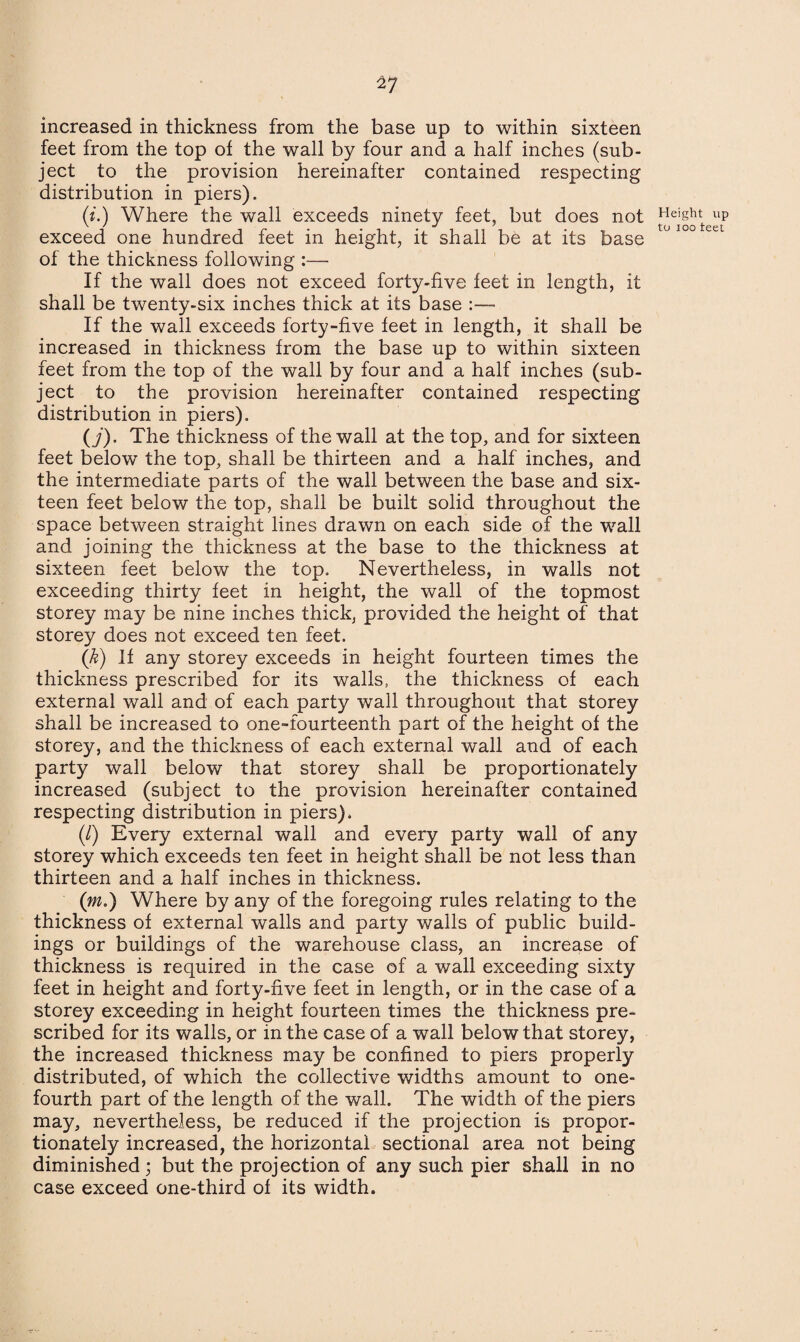 2? increased in thickness from the base up to within sixteen feet from the top of the wall by four and a half inches (sub¬ ject to the provision hereinafter contained respecting distribution in piers). (i.) Where the wall exceeds ninety feet, but does not exceed one hundred feet in height, it shall be at its base of the thickness following — If the wall does not exceed forty-five feet in length, it shall be twenty-six inches thick at its base :— If the wall exceeds forty-five feet in length, it shall be increased in thickness from the base up to within sixteen feet from the top of the wall by four and a half inches (sub¬ ject to the provision hereinafter contained respecting distribution in piers). (j) . The thickness of the wall at the top, and for sixteen feet below the top, shall be thirteen and a half inches, and the intermediate parts of the wall between the base and six¬ teen feet below the top, shall be built solid throughout the space between straight lines drawn on each side of the wall and joining the thickness at the base to the thickness at sixteen feet below the top. Nevertheless, in walls not exceeding thirty feet in height, the wall of the topmost storey may be nine inches thick, provided the height of that storey does not exceed ten feet. (k) If any storey exceeds in height fourteen times the thickness prescribed for its walls, the thickness of each external wall and of each party wall throughout that storey shall be increased to one-fourteenth part of the height of the storey, and the thickness of each external wall and of each party wall below that storey shall be proportionately increased (subject to the provision hereinafter contained respecting distribution in piers). (/) Every external wall and every party wall of any storey which exceeds ten feet in height shall be not less than thirteen and a half inches in thickness. (:m.) Where by any of the foregoing rules relating to the thickness of external walls and party walls of public build¬ ings or buildings of the warehouse class, an increase of thickness is required in the case of a wall exceeding sixty feet in height and forty-five feet in length, or in the case of a storey exceeding in height fourteen times the thickness pre¬ scribed for its walls, or in the case of a wall below that storey, the increased thickness may be confined to piers properly distributed, of which the collective widths amount to one- fourth part of the length of the wall. The width of the piers may, nevertheless, be reduced if the projection is propor¬ tionately increased, the horizontal sectional area not being diminished; but the projection of any such pier shall in no case exceed one-third of its width.
