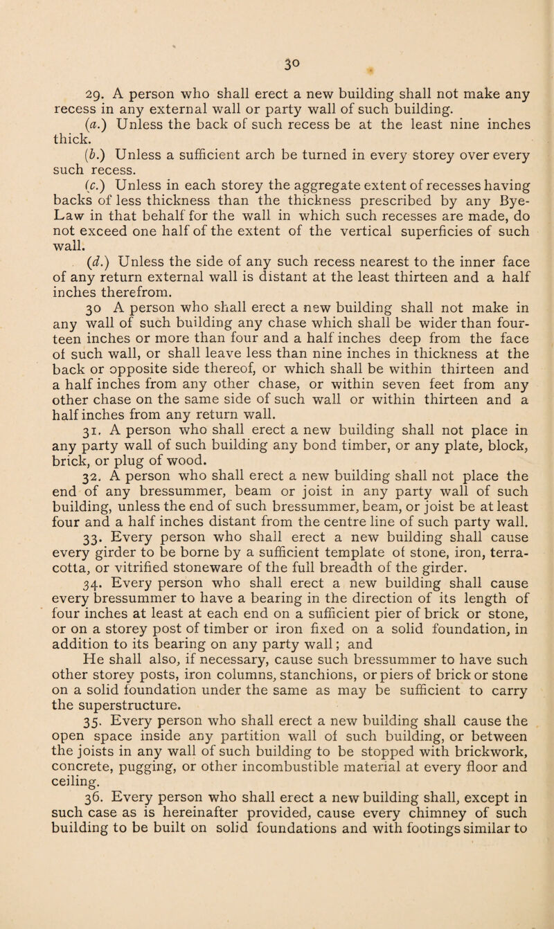 2g. A person who shall erect a new building shall not make any recess in any external wall or party wall of such building. (a.) Unless the back of such recess be at the least nine inches thick. (b.) Unless a sufficient arch be turned in every storey over every such recess. (c.) Unless in each storey the aggregate extent of recesses having backs of less thickness than the thickness prescribed by any Bye- Law in that behalf for the wall in which such recesses are made, do not exceed one half of the extent of the vertical superficies of such wall. (d.) Unless the side of any such recess nearest to the inner face of any return external wall is distant at the least thirteen and a half inches therefrom. 30 A person who shall erect a new building shall not make in any wall of such building any chase which shall be wider than four¬ teen inches or more than four and a half inches deep from the face of such wall, or shall leave less than nine inches in thickness at the back or opposite side thereof, or which shall be within thirteen and a half inches from any other chase, or within seven feet from any other chase on the same side of such wall or within thirteen and a half inches from any return wall. 31. A person who shall erect a new building shall not place in any party wall of such building any bond timber, or any plate, block, brick, or plug of wood. 32. A person who shall erect a new building shall not place the end of any bressummer, beam or joist in any party wall of such building, unless the end of such bressummer, beam, or joist be at least four and a half inches distant from the centre line of such party wall. 33. Every person who shall erect a new building shall cause every girder to be borne by a sufficient template of stone, iron, terra¬ cotta, or vitrified stoneware of the full breadth of the girder. 34. Every person who shall erect a new building shall cause every bressummer to have a bearing in the direction of its length of four inches at least at each end on a sufficient pier of brick or stone, or on a storey post of timber or iron fixed on a solid foundation, in addition to its bearing on any party wall; and He shall also, if necessary, cause such bressummer to have such other storey posts, iron columns, stanchions, or piers of brick or stone on a solid foundation under the same as may be sufficient to carry the superstructure. 35. Every person who shall erect a new building shall cause the open space inside any partition wall of such building, or between the joists in any wall of such building to be stopped with brickwork, concrete, pugging, or other incombustible material at every floor and ceiling. 36. Every person who shall erect a new building shall, except in such case as is hereinafter provided, cause every chimney of such building to be built on solid foundations and with footings similar to