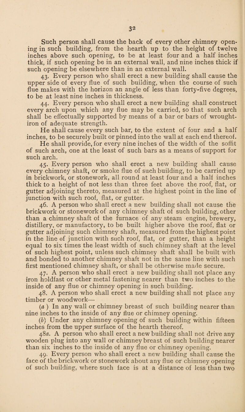 Such person shall cause the back of every other chimney open¬ ing in such building, from the hearth up to the height of twelve inches above such opening, to be at least four and a half inches thick, if such opening be in an external wall, and nine inches thick if such opening be elsewhere than in an external wall. 43. Every person who shall erect a new building shall cause the upper side of every flue of such building, when the course of such flue makes with the horizon an angle of less than forty-five degrees, to be at least nine inches in thickness. 44. Every person who shall erect a new building shall construct every arch upon which any flue may be carried, so that such arch shall be effectually supported by means of a bar or bars of wrought- iron of adequate strength. He shall cause every such bar, to the extent of four and a half inches, to be securely built or pinned into the wall at each end thereof. He shall provide, for every nine inches of the width of the soffit of such arch, one at the least of such bars as a means of support for such arch. 45. Every person who shall erect a new building shall cause every chimney shaft, or smoke flue of such building, to be carried up in brickwork, or stonework, all round at least four and a half inches thick to a height of not less than three feet above the roof, flat, or gutter adjoining thereto, measured at the highest point in the line of junction with such roof, flat, or gutter. 46. A person who shall erect a new building shall not cause the brickwork or stonework of any chimney shaft of such building, other than a chimney shaft of the furnace of any steam engine, brewery, distillery, or manufactory, to be built higher above the roof, flat or gutter adjoining such chimney shaft, measured from the highest point in the line of junction with such roof, flat, or gutter, than a height equal to six times the least width of such chimney shaft at the level of such highest point, unless such chimney shaft shall be built with and bonded to another chimney shaft not in the same line with such first mentioned chimney shaft, or shall be otherwise made secure. 47. A person who shall erect a new building shall not place any iron holdfast or other metal fastening nearer than two inches to the inside of any flue or chimney opening in such building. 48. A person who shall erect a new building shall not place any timber or woodwork— (a ) In any wall or chimney breast of such building nearer than nine inches to the inside of any flue or chimney opening. (b) Under any chimney opening of such building within fifteen inches from the upper surface of the hearth thereof. 48^. A person who shall erect a new building shall not drive any wooden plug into any wall or chimney breast of such building nearer than six inches to the inside of any flue or chimney opening. 49. Every person who shall erect a new building shall cause the face of the brickwork or stonework about any flue or chimney opening of such building, where such face is at a distance of less than two