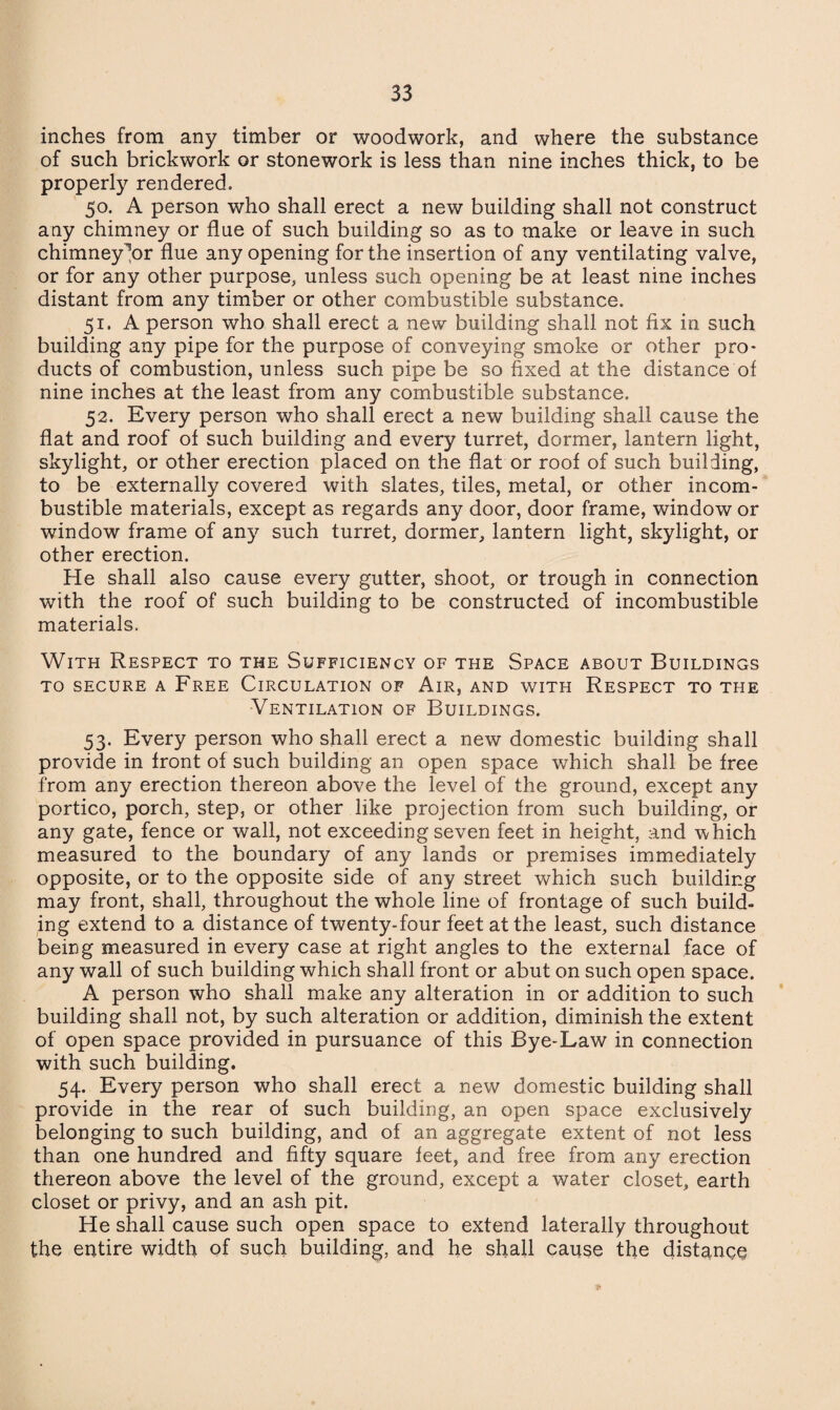 inches from any timber or woodwork, and where the substance of such brickwork or stonework is less than nine inches thick, to be properly rendered. 50. A person who shall erect a new building shall not construct any chimney or flue of such building so as to make or leave in such chimney^or flue any opening for the insertion of any ventilating valve, or for any other purpose, unless such opening be at least nine inches distant from any timber or other combustible substance. 51. A person who shall erect a new building shall not fix in such building any pipe for the purpose of conveying smoke or other pro¬ ducts of combustion, unless such pipe be so fixed at the distance of nine inches at the least from any combustible substance. 52. Every person who shall erect a new building shall cause the flat and roof of such building and every turret, dormer, lantern light, skylight, or other erection placed on the flat or roof of such building, to be externally covered with slates, tiles, metal, or other incom¬ bustible materials, except as regards any door, door frame, window or window frame of any such turret, dormer, lantern light, skylight, or other erection. He shall also cause every gutter, shoot, or trough in connection with the roof of such building to be constructed of incombustible materials. With Respect to the Sufficiency of the Space about Buildings to secure a Free Circulation of Air, and with Respect to the Ventilation of Buildings. 53. Every person who shall erect a new domestic building shall provide in front of such building an open space which shall be free from any erection thereon above the level of the ground, except any portico, porch, step, or other like projection from such building, or any gate, fence or wall, not exceeding seven feet in height, and which measured to the boundary of any lands or premises immediately opposite, or to the opposite side of any street which such building may front, shall, throughout the whole line of frontage of such build¬ ing extend to a distance of twenty-four feet at the least, such distance being measured in every case at right angles to the external face of any wall of such building which shall front or abut on such open space. A person who shall make any alteration in or addition to such building shall not, by such alteration or addition, diminish the extent of open space provided in pursuance of this Bye-Law in connection with such building. 54. Every person who shall erect a new domestic building shall provide in the rear of such building, an open space exclusively belonging to such building, and of an aggregate extent of not less than one hundred and fifty square feet, and free from any erection thereon above the level of the ground, except a water closet, earth closet or privy, and an ash pit. He shall cause such open space to extend laterally throughout the entire width of such building, and he shall cause the distance