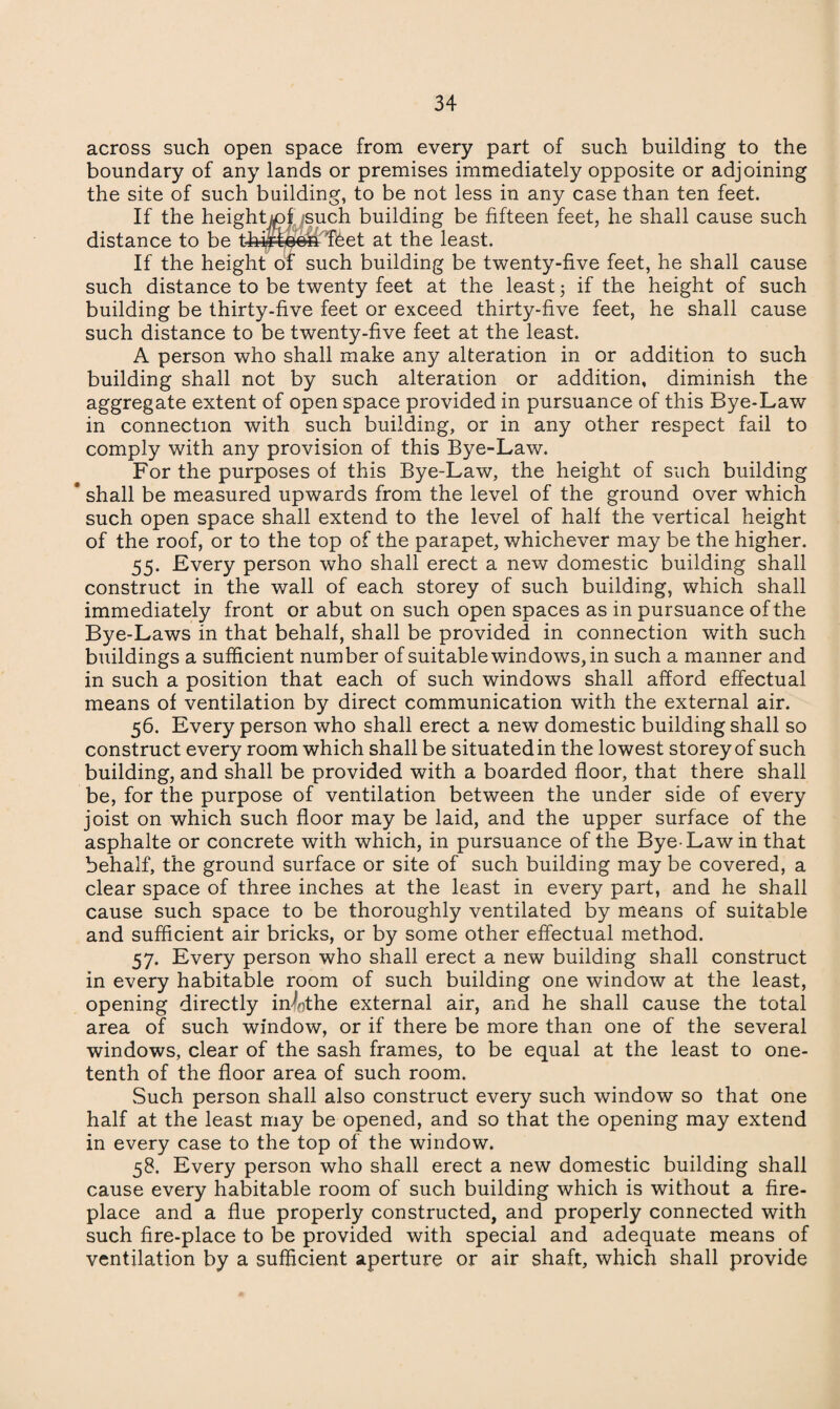 across such open space from every part of such building to the boundary of any lands or premises immediately opposite or adjoining the site of such building, to be not less in any case than ten feet. If the heightjojusuch building be fifteen feet, he shall cause such distance to be thirteen feet at the least. If the height of such building be twenty-five feet, he shall cause such distance to be twenty feet at the least 5 if the height of such building be thirty-five feet or exceed thirty-five feet, he shall cause such distance to be twenty-five feet at the least. A person who shall make any alteration in or addition to such building shall not by such alteration or addition, diminish the aggregate extent of open space provided in pursuance of this Bye-Law in connection with such building, or in any other respect fail to comply with any provision of this Bye-Law. For the purposes of this Bye-Law, the height of such building * shall be measured upwards from the level of the ground over which such open space shall extend to the level of half the vertical height of the roof, or to the top of the parapet, whichever may be the higher. 55. Every person who shall erect a new domestic building shall construct in the wall of each storey of such building, which shall immediately front or abut on such open spaces as in pursuance of the Bye-Laws in that behalf, shall be provided in connection with such buildings a sufficient number of suitable windows, in such a manner and in such a position that each of such windows shall afford effectual means of ventilation by direct communication with the external air. 56. Every person who shall erect a new domestic building shall so construct every room which shall be situated in the lowest storey of such building, and shall be provided with a boarded floor, that there shall be, for the purpose of ventilation between the under side of every joist on which such floor may be laid, and the upper surface of the asphalte or concrete with which, in pursuance of the Bye-Law in that behalf, the ground surface or site of such building may be covered, a clear space of three inches at the least in every part, and he shall cause such space to be thoroughly ventilated by means of suitable and sufficient air bricks, or by some other effectual method. 57. Every person who shall erect a new building shall construct in every habitable room of such building one window at the least, opening directly in4the external air, and he shall cause the total area of such window, or if there be more than one of the several windows, clear of the sash frames, to be equal at the least to one- tenth of the floor area of such room. Such person shall also construct every such window so that one half at the least may be opened, and so that the opening may extend in every case to the top of the window. 58. Every person who shall erect a new domestic building shall cause every habitable room of such building which is without a fire¬ place and a flue properly constructed, and properly connected with such fire-place to be provided with special and adequate means of ventilation by a sufficient aperture or air shaft, which shall provide