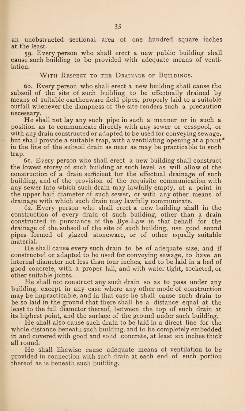 an unobstructed sectional area of one hundred square inches at the least. 59. Every person who shall erect a new public building shall cause such building to be provided with adequate means of venti¬ lation. With Respect to the Drainage of Buildings. 60. Every person who shall erect a new building shall cause the subsoil of the site of such building to be effectually drained by means of suitable earthenware field pipes, properly laid to a suitable outfall whenever the dampness of the site renders such a precaution necessary. He shall not lay any such pipe in such a manner or in such a position as to communicate directly with any sewer or cesspool, or with any drain constructed or adapted to be used for conveying sewage, but shall provide a suitable trap, with a ventilating opening at a point* in the line of the subsoil drain as near as may be practicable to such trap. 61. Every person who shall erect a new building shall construct the lowest storey of such building at such level as will allow of the construction of a drain sufficient for the effectual drainage of such building, and of the provision of the requisite communication with any sewer into which such drain may lawfully empty, at a point in the upper half diameter of such sewer, or with any other means of drainage with which such drain may lawfully communicate. 62. Every person who shall erect a new building shall in the construction of every drain of such building, other than a drain constructed in pursuance of the Bye-Law in that behalf for the drainage of the subsoil of the site of such building, use good sound pipes formed of glazed stoneware, or of other equally suitable material. He shall cause every such drain to be of adequate size, and if constructed or adapted to be used for conveying sewage, to have an internal diameter not less than four inches, and to be laid in a bed of good concrete, with a proper fall, and with water tight, socketed, or other suitable joints. He shall not construct any such drain so as to pass under any building, except in any case where any other mode of construction may be impracticable, and in that case he shall cause such drain to be so laid in the ground that there shall be a distance equal at the least to the full diameter thereof, between the top of such drain at its highest point, and the surface of the ground under such building. He shall also cause such drain to be laid in a direct line for the whole distance beneath such building, and to be completely embedded in and covered with good and solid concrete, at least six inches thick all round. He shall likewise cause adequate means of ventilation to be provided in connection with such drain at each end of such portion thereof as is beneath such building.