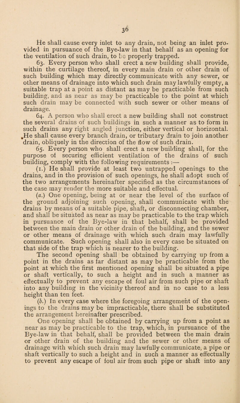 He shall cause every inlet to any drain, not being an inlet pro¬ vided in pursuance of the Bye-law in that behalf as an opening for the ventilation of such drain, to be properly trapped. 63. Every person who shall erect a new building shall provide, within the curtilage thereof, in every main drain or other drain of such building which may directly communicate with any sewer, or other means of drainage into which such drain may lawfully empty, a suitable trap at a point as distant as may be practicable from such building, and as near as may be practicable to the point at which such drain may be connected with such sewer or other means of drainage. 64. A person who shall erect a new building shall not construct the several drains of such buildings in such a manner as to form in such drains any right angled junction, either vertical or horizontal. #He shall cause every branch drain, or tributary drain to join another drain, obliquely in the direction of the flow of such drain. 65. Every person who shall erect a new building shall, for the purpose of securing efficient ventilation of the drains of such building, comply with the following requirements :—• (1.) He shall provide at least two untrapped openings to the drains, and in the provision of such openings, he shall adopt such of the two arrangements hereinafter specified as the circumstances of the case may render the more suitable and effectual. (a.) One opening, being at or near the level of the surface of the ground adjoining such opening, shall communicate with the drains by means of a suitable pipe, shaft, or disconnecting chamber, and shall be situated as near as may be practicable to the trap which in pursuance of the Bye-law in that behalf, shall be provided between the main drain or other drain of the building, and the sewer or other means of drainage with which such drain may lawfully communicate. Such opening shall also in every case be situated on that side of the trap which is nearer to the building. The second opening shall be obtained by carrying up from a point in the drains as far distant as may be practicable from the point at which the first mentioned opening shall be situated a pipe or shaft vertically, to such a height and in such a manner as effectually to prevent any escape of foul air from such pipe or shaft into any building in the vicinity thereof and in no case to a less height than ten feet. (b.) In every case where the foregoing arrangement of the open¬ ings to the drains may be impracticable, there shall be substituted the arrangement hereinafter prescribed. One opening shall be obtained by carrying up from a point as near as may be practicable to the trap, which, in pursuance of the Bye-law in that behalf, shall be provided between the main drain or other drain of the building and the sewer or other means of drainage with which such drain may lawfully communicate, a pipe or shaft vertically to such a height and in such a manner as effectually to prevent any escape of foul air from such pipe or shaft into any