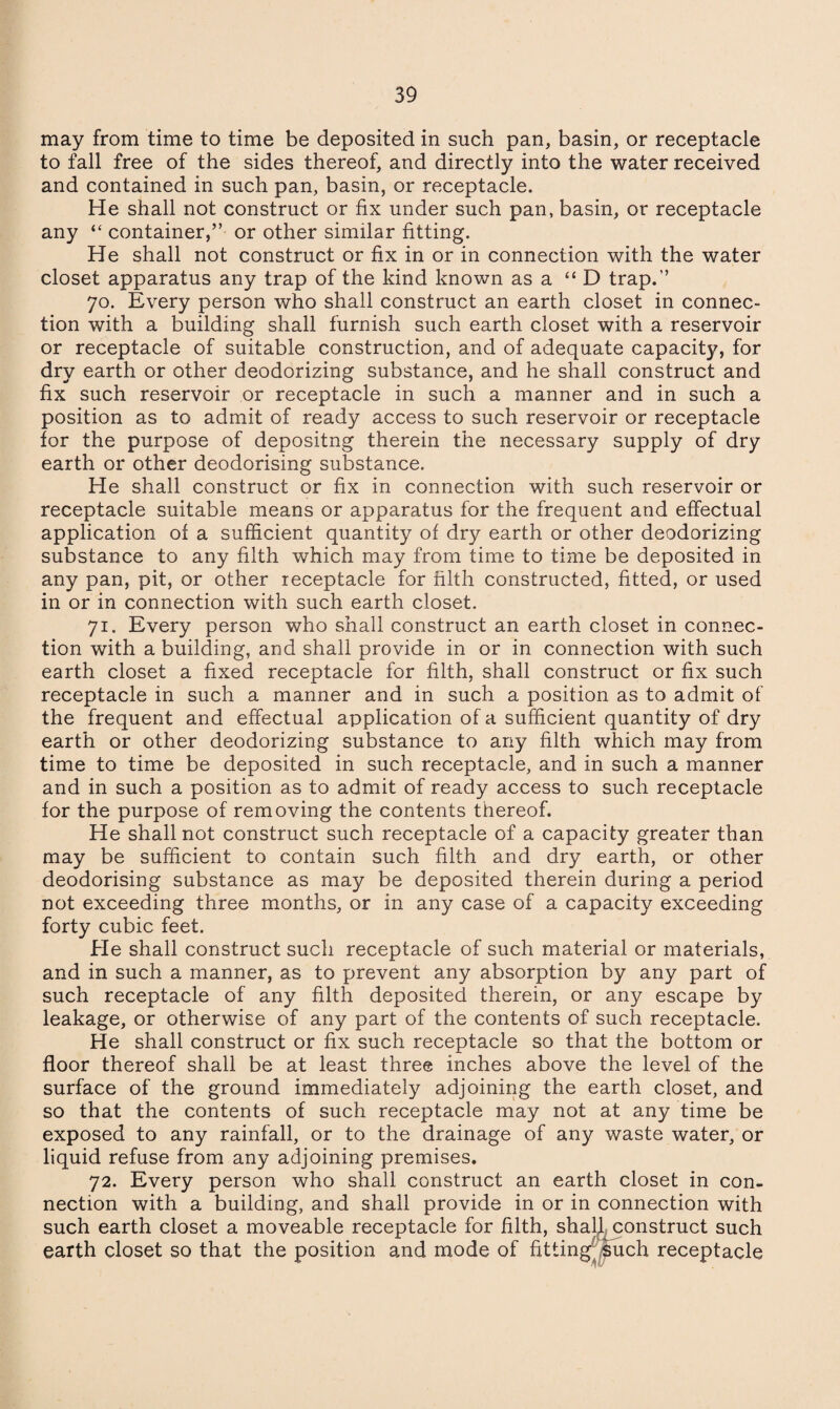 may from time to time be deposited in such pan, basin, or receptacle to fall free of the sides thereof, and directly into the water received and contained in such pan, basin, or receptacle. He shall not construct or fix under such pan, basin, or receptacle any “ container,” or other similar fitting. He shall not construct or fix in or in connection with the water closet apparatus any trap of the kind known as a “ D trap.” 70. Every person who shall construct an earth closet in connec¬ tion with a building shall furnish such earth closet with a reservoir or receptacle of suitable construction, and of adequate capacity, for dry earth or other deodorizing substance, and he shall construct and fix such reservoir or receptacle in such a manner and in such a position as to admit of ready access to such reservoir or receptacle for the purpose of depositng therein the necessary supply of dry earth or other deodorising substance. He shall construct or fix in connection with such reservoir or receptacle suitable means or apparatus for the frequent and effectual application of a sufficient quantity of dry earth or other deodorizing substance to any filth which may from time to time be deposited in any pan, pit, or other receptacle for filth constructed, fitted, or used in or in connection with such earth closet. 71. Every person who shall construct an earth closet in connec¬ tion with a building, and shall provide in or in connection with such earth closet a fixed receptacle for filth, shall construct or fix such receptacle in such a manner and in such a position as to admit of the frequent and effectual application of a sufficient quantity of dry earth or other deodorizing substance to any filth which may from time to time be deposited in such receptacle, and in such a manner and in such a position as to admit of ready access to such receptacle for the purpose of removing the contents thereof. He shall not construct such receptacle of a capacity greater than may be sufficient to contain such filth and dry earth, or other deodorising substance as may be deposited therein during a period not exceeding three months, or in any case of a capacity exceeding forty cubic feet. He shall construct such receptacle of such material or materials, and in such a manner, as to prevent any absorption by any part of such receptacle of any filth deposited therein, or any escape by leakage, or otherwise of any part of the contents of such receptacle. He shall construct or fix such receptacle so that the bottom or floor thereof shall be at least three inches above the level of the surface of the ground immediately adjoining the earth closet, and so that the contents of such receptacle may not at any time be exposed to any rainfall, or to the drainage of any waste water, or liquid refuse from any adjoining premises. 72. Every person who shall construct an earth closet in con¬ nection with a building, and shall provide in or in connection with such earth closet a moveable receptacle for filth, shall construct such earth closet so that the position and mode of fitting such receptacle