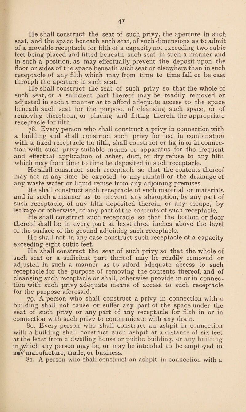 He shall construct the seat of such privy, the aperture in such seat, and the space beneath such seat, of such dimensions as to admit of a movable receptacle for filth of a capacity not exceeding two cubic feet being placed and fitted beneath such seat in such a manner and in such a position, as may effectually prevent the deposit upon the floor or sides of the space beneath such seat or elsewhere than in such receptacle of any filth which may from time to time fall or be cast through the aperture in such seat. He shall construct the seat of such privy so that the whole of such seat, or a sufficient part thereof may be readily removed or adjusted in such a manner as to afford adequate access to the space beneath such seat for the purpose of cleansing such space, or of removing therefrom, or placing and fitting therein the appropriate receptacle for filth- 78. Every person who shall construct a privy in connection with a building and shall construct such privy for use in combination with a fixed receptacle for filth, shall construct or fix in or in connec¬ tion with such privy suitable means or apparatus for the frequent and effectual application of ashes, dust, or dry refuse to any filth which may from time to time be deposited in such receptacle. He shall construct such receptacle so that the contents thereof may not at any time be exposed to any rainfall or the drainage of any waste water or liquid refuse from any adjoining premises. He shall construct such receptacle of such material or materials and in such a manner as to prevent any absorption, by any part of such receptacle, of any filth deposited therein, or any escape, by leakage or otherwise, of any part of the contents of such receptacle. He shall construct such receptacle so that the bottom or floor thereof shall be in every part at least three inches above the level of the surface of the ground adjoining such receptacle. He shall not in any case construct such receptacle of a capacity exceeding eight cubic feet. He shall construct the seat of such privy so that the whole of such seat or a sufficient part thereof may be readily removed or adjusted in such a manner as to afford adequate access to such receptacle for the purpose of removing the contents thereof, and of cleansing such receptacle or shall, otherwise provide in or in connec¬ tion with such privy adequate means of access to such receptacle for the purpose aforesaid. 79. A person who shall construct a privy in connection with a building shall not cause or suffer any part of the space under the seat of such privy or any part of any receptacle for filth in or in connection with such privy to communicate with any drain. 80. Every person who shall construct an ashpit in connection with a building shall construct such ashpit at a distance of six feet at the least from a dwelling house or public building, or any building in which any person may be, or may be intended to be employed in auy manufacture, trade, or business. 81. A person who shall construct an ashpit in connection with a