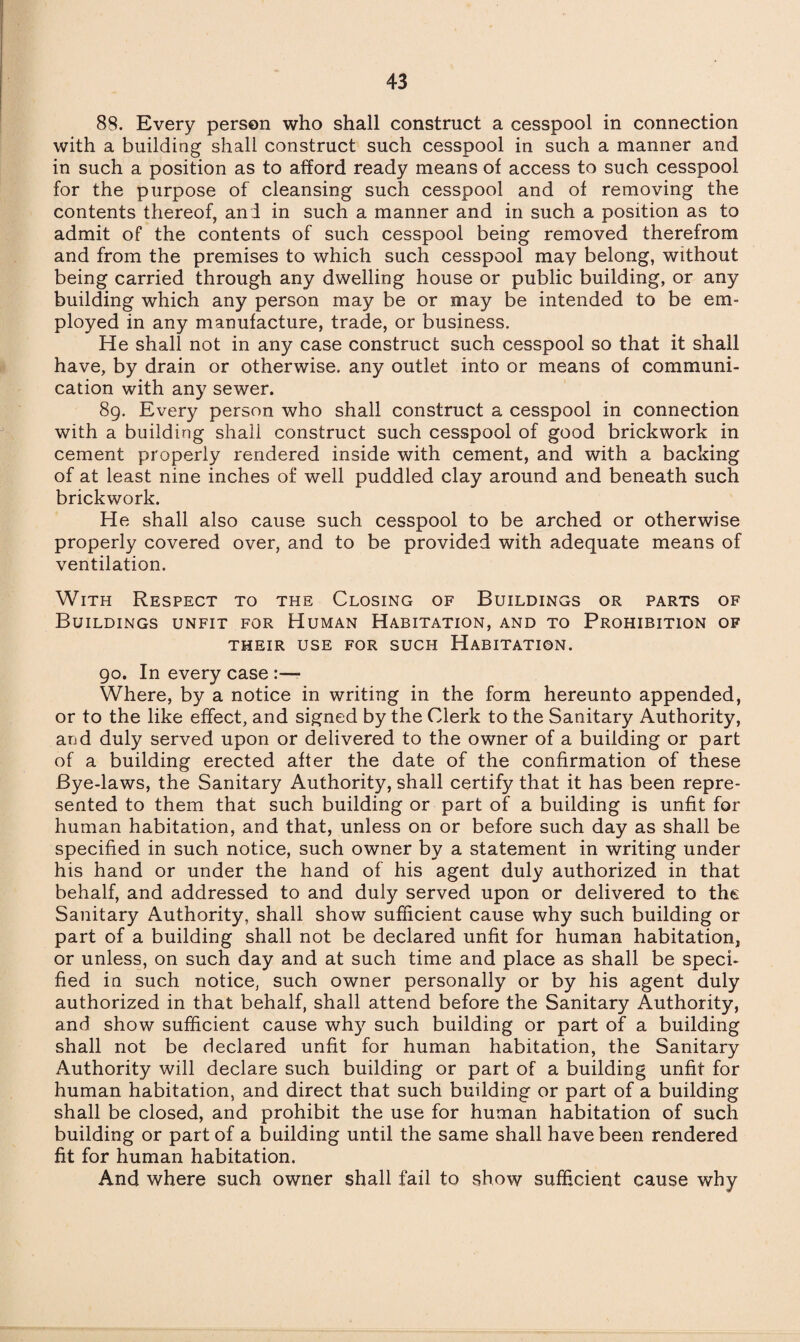 88. Every person who shall construct a cesspool in connection with a building shall construct such cesspool in such a manner and in such a position as to afford ready means of access to such cesspool for the purpose of cleansing such cesspool and of removing the contents thereof, and in such a manner and in such a position as to admit of the contents of such cesspool being removed therefrom and from the premises to which such cesspool may belong, without being carried through any dwelling house or public building, or any building which any person may be or may be intended to be em¬ ployed in any manufacture, trade, or business. He shall not in any case construct such cesspool so that it shall have, by drain or otherwise, any outlet into or means of communi¬ cation with any sewer. 89. Every person who shall construct a cesspool in connection with a building shall construct such cesspool of good brickwork in cement properly rendered inside with cement, and with a backing of at least nine inches of well puddled clay around and beneath such brickwork. He shall also cause such cesspool to be arched or otherwise properly covered over, and to be provided with adequate means of ventilation. With Respect to the Closing of Buildings or parts of Buildings unfit for Human Habitation, and to Prohibition of THEIR USE FOR SUCH HABITATION. 90. In every case :— Where, by a notice in writing in the form hereunto appended, or to the like effect, and signed by the Clerk to the Sanitary Authority, and duly served upon or delivered to the owner of a building or part of a building erected after the date of the confirmation of these Bye-laws, the Sanitary Authority, shall certify that it has been repre¬ sented to them that such building or part of a building is unfit for human habitation, and that, unless on or before such day as shall be specified in such notice, such owner by a statement in writing under his hand or under the hand of his agent duly authorized in that behalf, and addressed to and duly served upon or delivered to the Sanitary Authority, shall show sufficient cause why such building or part of a building shall not be declared unfit for human habitation, or unless, on such day and at such time and place as shall be speci¬ fied in such notice, such owner personally or by his agent duly authorized in that behalf, shall attend before the Sanitary Authority, and show sufficient cause why such building or part of a building shall not be declared unfit for human habitation, the Sanitary Authority will declare such building or part of a building unfit for human habitation, and direct that such building or part of a building shall be closed, and prohibit the use for human habitation of such building or part of a building until the same shall have been rendered fit for human habitation. And where such owner shall fail to show sufficient cause why