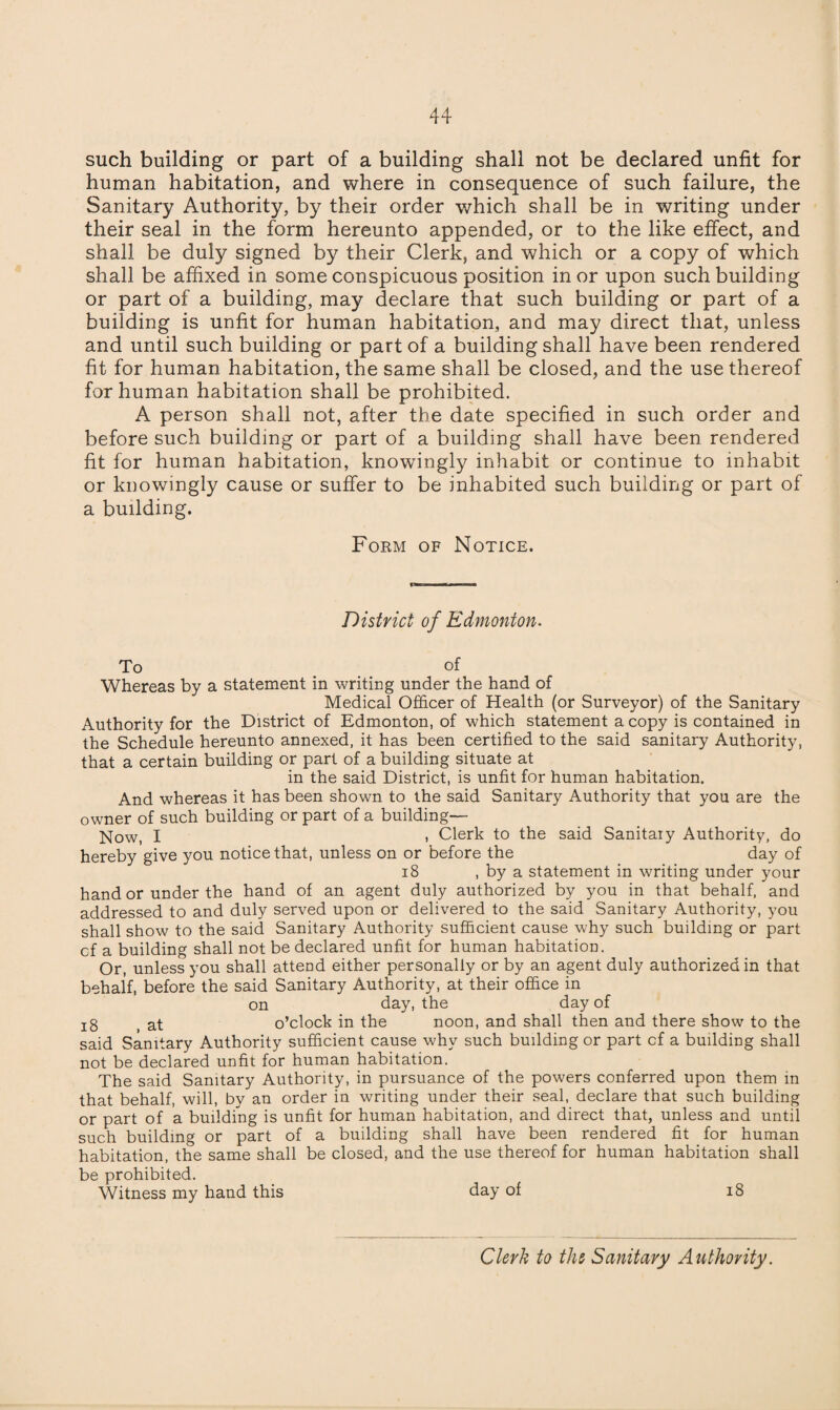 such building or part of a building shall not be declared unfit for human habitation, and where in consequence of such failure, the Sanitary Authority, by their order which shall be in writing under their seal in the form hereunto appended, or to the like effect, and shall be duly signed by their Clerk, and which or a copy of which shall be affixed in some conspicuous position in or upon such building or part of a building, may declare that such building or part of a building is unfit for human habitation, and may direct that, unless and until such building or part of a building shall have been rendered fit for human habitation, the same shall be closed, and the use thereof for human habitation shall be prohibited. A person shall not, after the date specified in such order and before such building or part of a building shall have been rendered fit for human habitation, knowingly inhabit or continue to inhabit or knowingly cause or suffer to be inhabited such building or part of a building. Form of Notice. District of Edmonton. To of Whereas by a statement in writing under the hand of Medical Officer of Health (or Surveyor) of the Sanitary Authority for the District of Edmonton, of which statement a copy is contained in the Schedule hereunto annexed, it has been certified to the said sanitary Authority, that a certain building or part of a building situate at in the said District, is unfit for human habitation. And whereas it has been shown to the said Sanitary Authority that you are the owner of such building or part of a building— Now, I ) Clerk to the said Sanitaiy Authority, do hereby give you notice that, unless on or before the day of 18 , by a statement in writing under your hand or under the hand of an agent duly authorized by you in that behalf, and addressed to and duly served upon or delivered to the said Sanitary Authority, you shall show to the said Sanitary Authority sufficient cause why such building or part cf a building shall not be declared unfit for human habitation. Or, unless you shall attend either personally or by an agent duly authorized in that behalf, before the said Sanitary Authority, at their office in on day, the day of jg ( at o’clock in the noon, and shall then and there show to the said Sanitary Authority sufficient cause why such building or part cf a building shall not be declared unfit for human habitation. The said Sanitary Authority, in pursuance of the powers conferred upon them in that behalf, will, by an order in writing under their seal, declare that such building or part of a building is unfit for human habitation, and direct that, unless and until such building or part of a building shall have been rendered fit for human habitation, the same shall be closed, and the use thereof for human habitation shall be prohibited. Witness my hand this day of 18 Clerk to the Sanitary Authority.